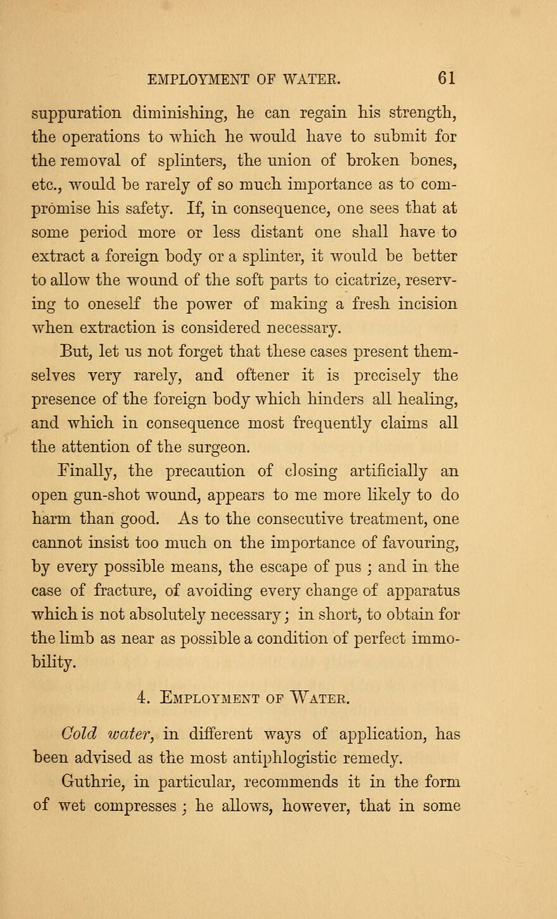 suppuration diminishing, he can regain his strength, the operations to which he would have to submit for the removal of splinters, the union of broken bones, etc., would be rarely of so much importance as to com- promise his safety. If, in consequence, one sees that at some period more or less distant one shall have to extract a foreign body or a splinter, it would be better to allow the wound of the soft parts to cicatrize, reserv- ing to oneself the power of making a fresh incision when extraction is considered necessary. But, let us not forget that these cases present them- selves very rarely, and oftener it is precisely the presence of the foreign body which hinders all healing, and which in consequence most frequently claims all the attention of the surgeon. Finally, the precaution of closing artificially an open gun-shot wound, appears to me more likely to do harm than good. As to the consecutive treatment, one cannot insist too much on the importance of favouring, by every possible means, the escape of pus ; and in the case of fracture, of avoiding every change of apparatus which is not absolutely necessary ; in short, to obtain for the limb as near as possible a condition of perfect immo- bility. 4. Employment op Water. Cold water, in different ways of application, has been advised as the most antiphlogistic remedy. Guthrie, in particular, recommends it in the form of wet compresses ; he allows, however, that in some