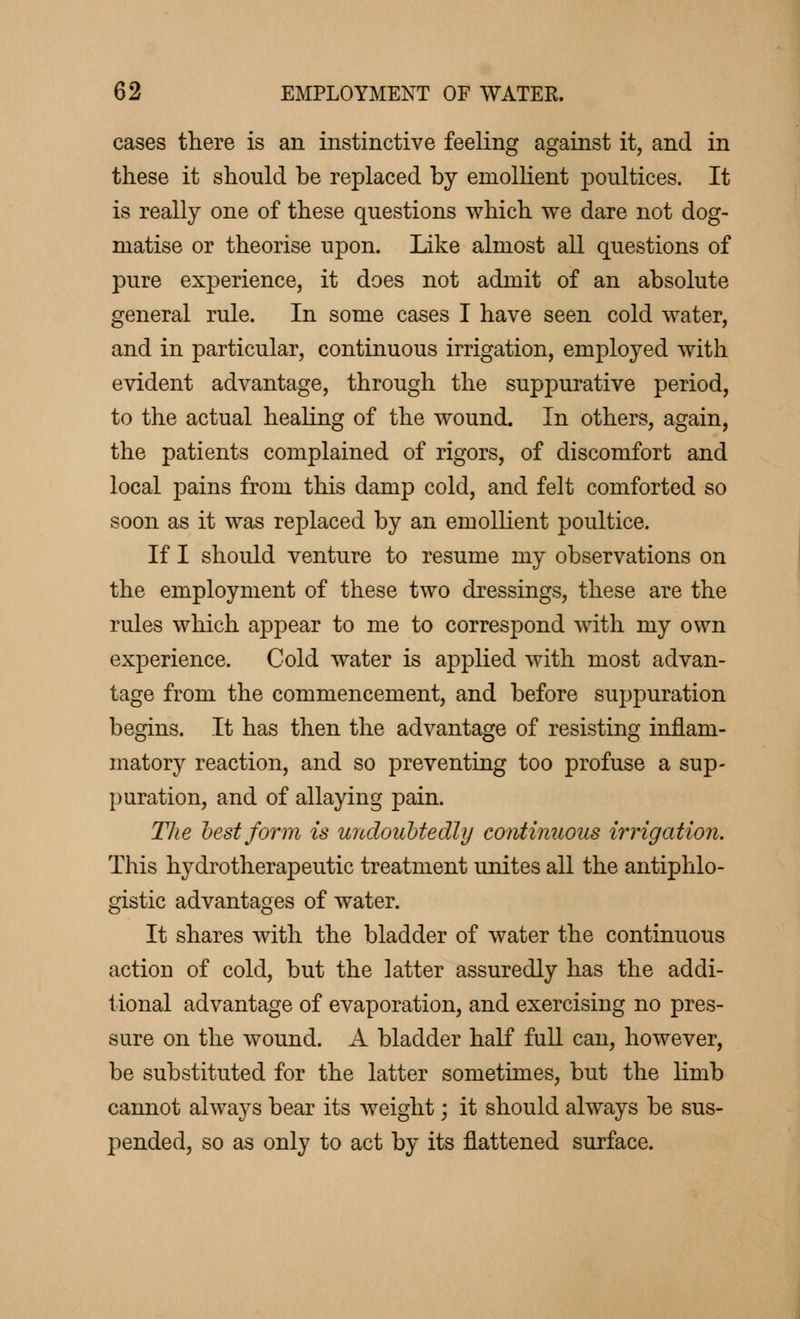 cases there is an instinctive feeling against it, and in these it should be replaced by emollient jDoultices. It is really one of these questions which we dare not dog- matise or theorise upon. Like almost all questions of pure experience, it does not admit of an absolute general rule. In some cases I have seen cold water, and in particular, continuous irrigation, employed with evident advantage, through the suppurative period, to the actual healing of the wound. In others, again, the patients complained of rigors, of discomfort and local pains from this damp cold, and felt comforted so soon as it was replaced by an emollient poultice. If I should venture to resume my observations on the employment of these two dressings, these are the rules which appear to me to correspond with my own experience. Cold water is applied with most advan- tage from the commencement, and before suppuration begins. It has then the advantage of resisting inflam- matory reaction, and so preventing too profuse a sup- puration, and of allaying pain. The best form is undoubtedly continuous irrigation. This hydrotherapeutic treatment unites all the antiphlo- gistic advantages of water. It shares with the bladder of water the continuous action of cold, but the latter assuredly has the addi- tional advantage of evaporation, and exercising no pres- sure on the wound. A bladder half full can, however, be substituted for the latter sometimes, but the limb cannot always bear its weight ; it should always be sus- pended, so as only to act by its flattened surface.