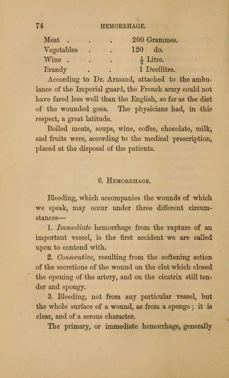 Meat . 200 Grammes. Vegetables 120 do. Wine . ■J Litre. Brandy 1 Decilitre. According to Dr. Armand, attached to the ambu- lance of the Imperial guard, the French army could not have fared less well than the English, so far as the diet of the wounded goes. The physicians had, in this respect, a great latitude. Boiled meats, soups, wine, coffee, chocolate, milk, and fruits were, according to the medical prescription, placed at the disposal of the patients. 6. Hemorrhage. Bleeding, which accompanies the wounds of which we speak, may occur under three different circum- stances— 1. Immediate hemorrhage from the rupture of an important vessel, is the first accident we are called upon to contend with. 2. Consecutive, resulting from the softening action of the secretions of the wound on the clot which closed the opening of the artery, and on the cicatrix still ten- der and spongy. 3. Bleeding, not from any particular vessel, but the whole surface of a wound, as from a sponge ; it is clear, and of a serous character. The primary, or immediate hemorrhage, generally