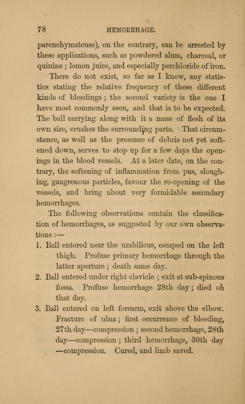 parenchymateuse), on the contrary, can be arrested by these applications, such as powdered alum, charcoal, or quinine ; lemon juice, and especially perchloride of iron. There do not exist, so far as I know, any statis- tics stating the relative frequency of these different kinds of bleedings ; the second variety is the one I have most commonly seen, and that is to be expected. The ball carrying along with it a mass of flesh of its own size, crushes the surrounding parts. That circum- stance, as well as the presence of debris not yet soft- ened down, serves to stop up for a few days the open- ings in the blood vessels. At a later date, on the con- trary, the softening of inflammation from pus, slough- ing, gangrenous particles, favour the re-opening of the vessels, and bring about very formidable secondary hemorrhages. The following observations contain the classifica- tion of hemorrhages, as suggested by our own observa- tions :— 1. Ball entered near the umbilicus, escaped on the left thigh. Profuse primary hemorrhage through the latter aperture ; death same day. 2. Ball entered under right clavicle ; exit at sub-spinous fossa. Profuse hemorrhage 28th day; died on that day. 3. Ball entered on left forearm, exit above the elbow. Fracture of ulna ; first occurrence of bleeding, 27th day—compression ; second hemorrhage, 28th day—compression ; third hemorrhage, 30th day —compression. Cured, and limb saved.