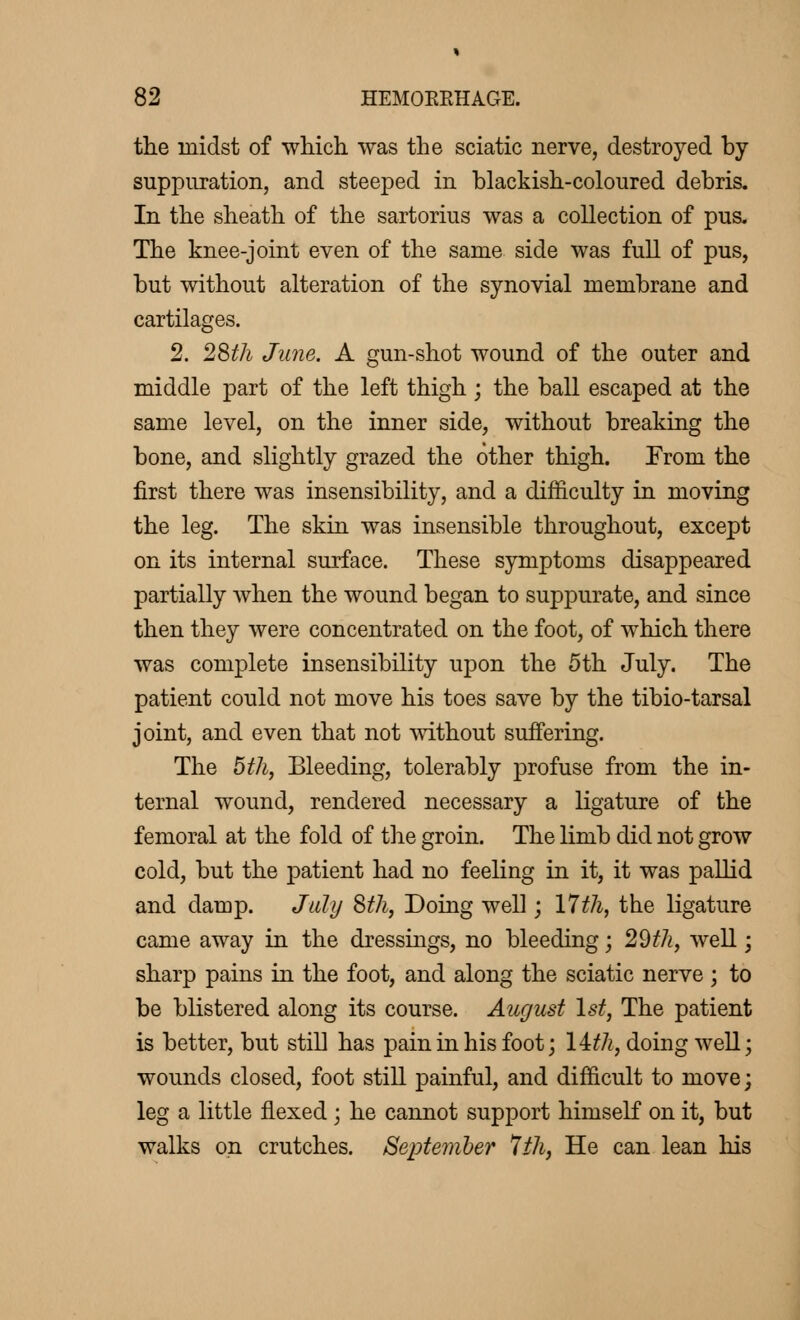 the midst of which was the sciatic nerve, destroyed by suppuration, and steeped in blackish-coloured debris. In the sheath of the sartorius was a collection of pus. The knee-joint even of the same side was full of pus, but without alteration of the synovial membrane and cartilages. 2. 28th June. A gun-shot wound of the outer and middle part of the left thigh ; the ball escaped at the same level, on the inner side, without breaking the bone, and slightly grazed the other thigh. From the first there was insensibility, and a difficulty in moving the leg. The skin was insensible throughout, except on its internal surface. These symptoms disappeared partially when the wound began to suppurate, and since then they were concentrated on the foot, of which there was complete insensibility upon the 5th July. The patient could not move his toes save by the tibio-tarsal joint, and even that not without suffering. The 5th, Bleeding, tolerably profuse from the in- ternal wound, rendered necessary a ligature of the femoral at the fold of the groin. The limb did not grow cold, but the patient had no feeling in it, it was pallid and damp. July 8th, Doing well ; 17th, the ligature came away in the dressings, no bleeding ; 29th, well ; sharp pains in the foot, and along the sciatic nerve ; to be blistered along its course. August 1st, The patient is better, but still has pain in his foot ; \ith, doing well; wounds closed, foot still painful, and difficult to move; leg a little flexed ; he cannot support himself on it, but walks on crutches. September 7ih, He can lean his