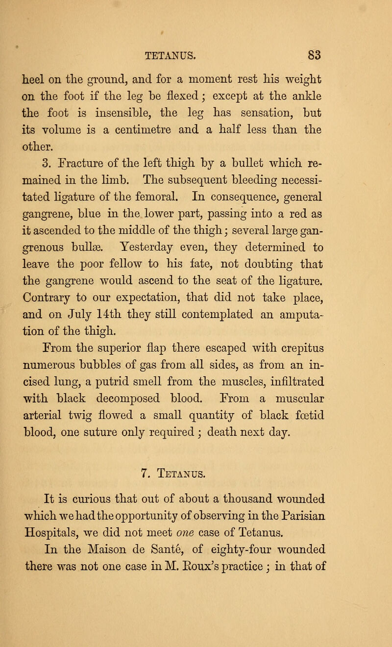 heel on the ground, and for a moment rest his weight on the foot if the leg be flexed ; except at the ankle the foot is insensible, the leg has sensation, but its volume is a centimetre and a half less than the other. 3. Fracture of the left thigh by a bullet which re- mained in the limb. The subsequent bleeding necessi- tated ligature of the femoral. In consequence, general gangrene, blue in the lower part, passing into a red as it ascended to the middle of the thigh ; several large gan- grenous bullae. Yesterday even, they determined to leave the poor fellow to his fate, not doubting that the gangrene would ascend to the seat of the ligature. Contrary to our expectation, that did not take place, and on July 14th they still contemplated an amputa- tion of the thigh. From the superior flap there escaped with crepitus numerous bubbles of gas from all sides, as from an in- cised lung, a putrid smell from the muscles, infiltrated with black decomposed blood. From a muscular arterial twig flowed a small quantity of black foetid blood, one suture only required ; death next day. 7. Tetanus. It is curious that out of about a thousand wounded which we had the opportunity of observing in the Parisian Hospitals, we did not meet one case of Tetanus. In the Maison de Santé, of eighty-four wounded there was not one case in M. Eoux's practice \ in that of