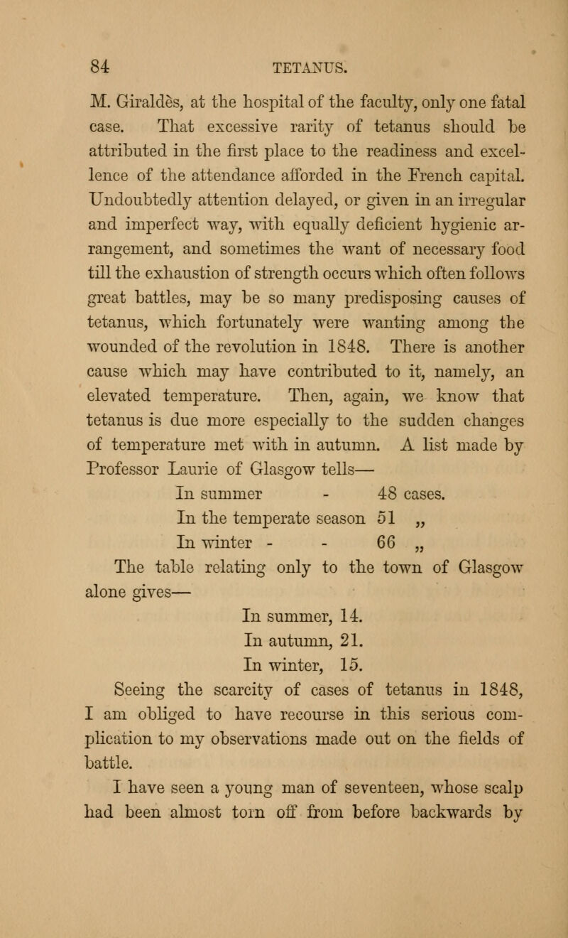 M. Giraldès, at the hospital of the facility, only one fatal case. That excessive rarity of tetanus should be attributed in the first place to the readiness and excel- lence of the attendance afforded in the French capital. Undoubtedly attention delayed, or given in an irregular and imperfect way, ■with equally deficient hygienic ar- rangement, and sometimes the want of necessary food till the exhaustion of strength occurs which often follows great battles, may be so many predisposing causes of tetanus, which fortunately were wanting among the wounded of the revolution in 1848. There is another cause which may have contributed to it, namely, an elevated temperature. Then, again, we know that tetanus is due more especially to the sudden changes of temperature met with in autumn. A list made by Professor Laurie of Glasgow tells— In summer - 48 cases. In the temperate season 51 „ In winter - - 66 „ The table relating only to the town of Glasgow alone gives— In summer, 14. In autumn, 21. In winter, 15. Seeing the scarcity of cases of tetanus in 1848, I am obliged to have recourse in this serious com- plication to my observations made out on the fields of battle. I have seen a young man of seventeen, whose scalp had been almost torn off from before backwards by