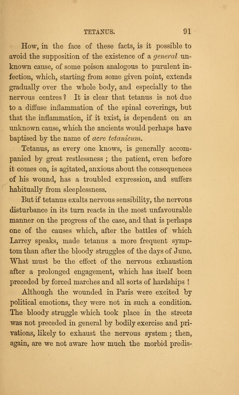 How, in the face of these facts, is it possible to avoid the supposition of the existence of a general un- known cause, of some poison analogous to purulent in- fection, which, starting from some given point, extends gradually over the whole body, and especially to the nervous centres ? It is clear that tetanus is not due to a diffuse inflammation of the spinal coverings, but that the inflammation, if it exist, is dependent on an unknown cause, which the ancients would perhaps have baptised by the name of acre tetanicum. Tetanus, as every one knows, is generally accom- panied by great restlessness ; the patient, even before it comes on, is agitated, anxious about the consequences of his wound, has a troubled expression, and suffers habitually from sleeplessness. But if tetanus exalts nervous sensibility, the nervous disturbance in its turn reacts in the most unfavourable manner on the progress of the case, and that is perhaps one of the causes which, after the battles of which Larrey speaks, made tetanus a more frequent symp- tom than after the bloody struggles of the days of June. What must be the effect of the nervous exhaustion after a prolonged engagement, which has itself been preceded by forced marches and all sorts of hardships ! Although the wounded in Paris were excited by political emotions, they were not in such a condition. The bloody struggle which took place in the streets was not preceded in general by bodily exercise and pri- vations, likely to exhaust the nervous system ; then, again, are we not aware how much the morbid prédis-