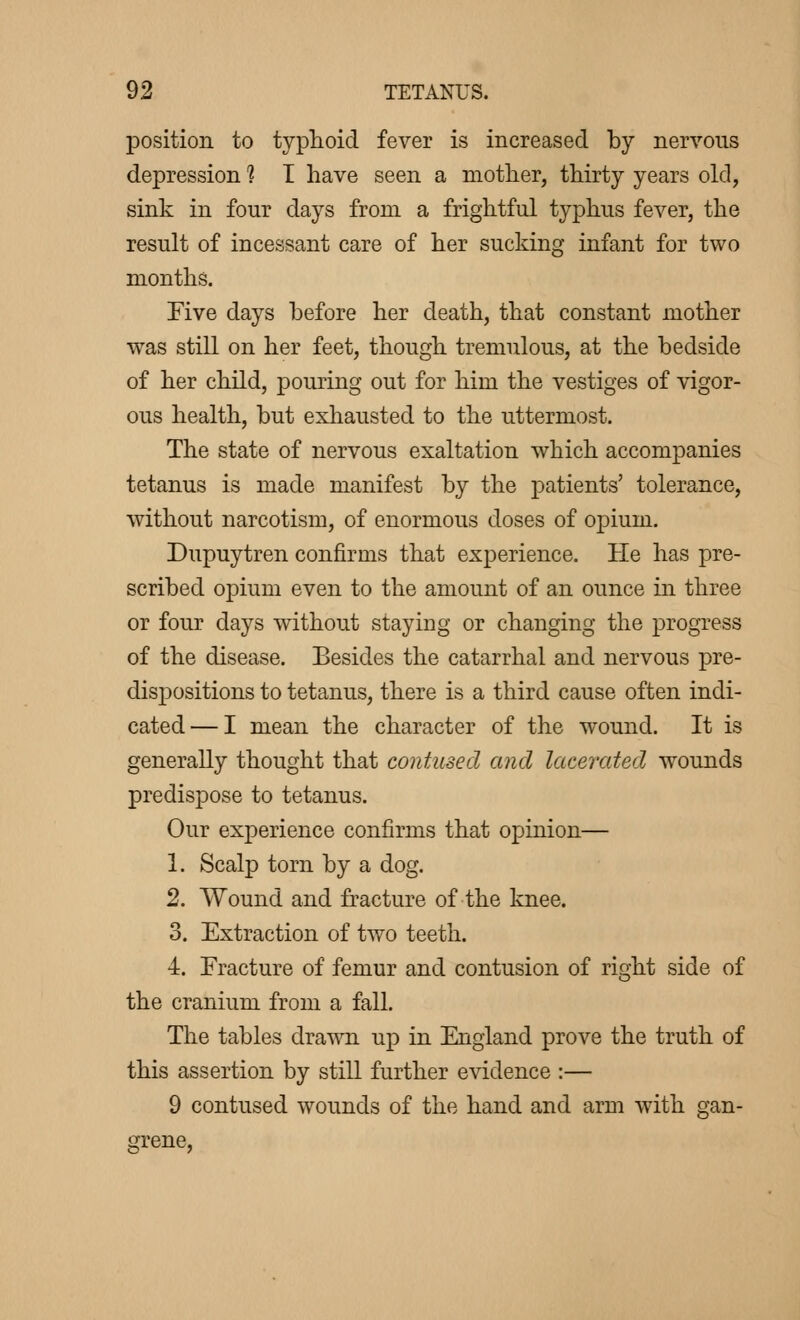 position to typhoid fever is increased by nervous depression 1 I have seen a mother, thirty years old, sink in four days from a frightful typhus fever, the result of incessant care of her sucking infant for two months. Five days before her death, that constant mother was still on her feet, though tremulous, at the bedside of her child, pouring out for him the vestiges of vigor- ous health, but exhausted to the uttermost. The state of nervous exaltation which accompanies tetanus is made manifest by the patients' tolerance, without narcotism, of enormous doses of opium. Dupuytren confirms that experience. He has pre- scribed opium even to the amount of an ounce in three or four days without staying or changing the progress of the disease. Besides the catarrhal and nervous pre- dispositions to tetanus, there is a third cause often indi- cated— I mean the character of the wound. It is generally thought that contused and lacerated wounds predispose to tetanus. Our experience confirms that opinion— 1. Scalp torn by a dog. 2. Wound and fracture of the knee. 3. Extraction of two teeth. 4. Fracture of femur and contusion of right side of the cranium from a fall. The tables drawn up in England prove the truth of this assertion by still further evidence :— 9 contused wounds of the hand and arm with gan- grene,