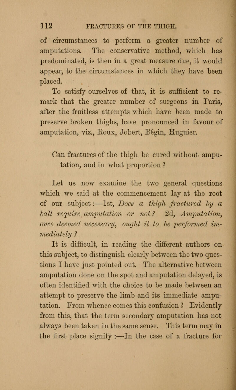 of circumstances to perform a greater number of amputations. The conservative method, which has predominated, is then in a great measure due, it would appear, to the circumstances in which they have been placed. To satisfy ourselves of that, it is sufficient to re- mark that the greater number of surgeons in Paris, after the fruitless attempts which have been made to preserve broken thighs, have pronounced in favour of amputation, viz., Boux, Jobert, Begin, Huguier. Can fractures of the thigh be cured without ampu- tation, and in what proportion ? Let us now examine the two general questions which we said at the commencement lay at the root of our subject :—1st, Does a thigh fractured by a ball require amputation or not ? 2d, Amputation, once deemed necessary, ought it to be performed im- mediately ? It is difficult, in reading the different authors on this subject, to distinguish clearly between the two ques- tions I have just pointed out. The alternative between amputation done on the spot and amputation delayed, is often identified with the choice to be made between an attempt to preserve the limb and its immediate ampu- tation. From whence comes this confusion '? Evidently from this, that the term secondary amputation has not always been taken in the same sense. This term may in the first place signify :—In the case of a fracture for