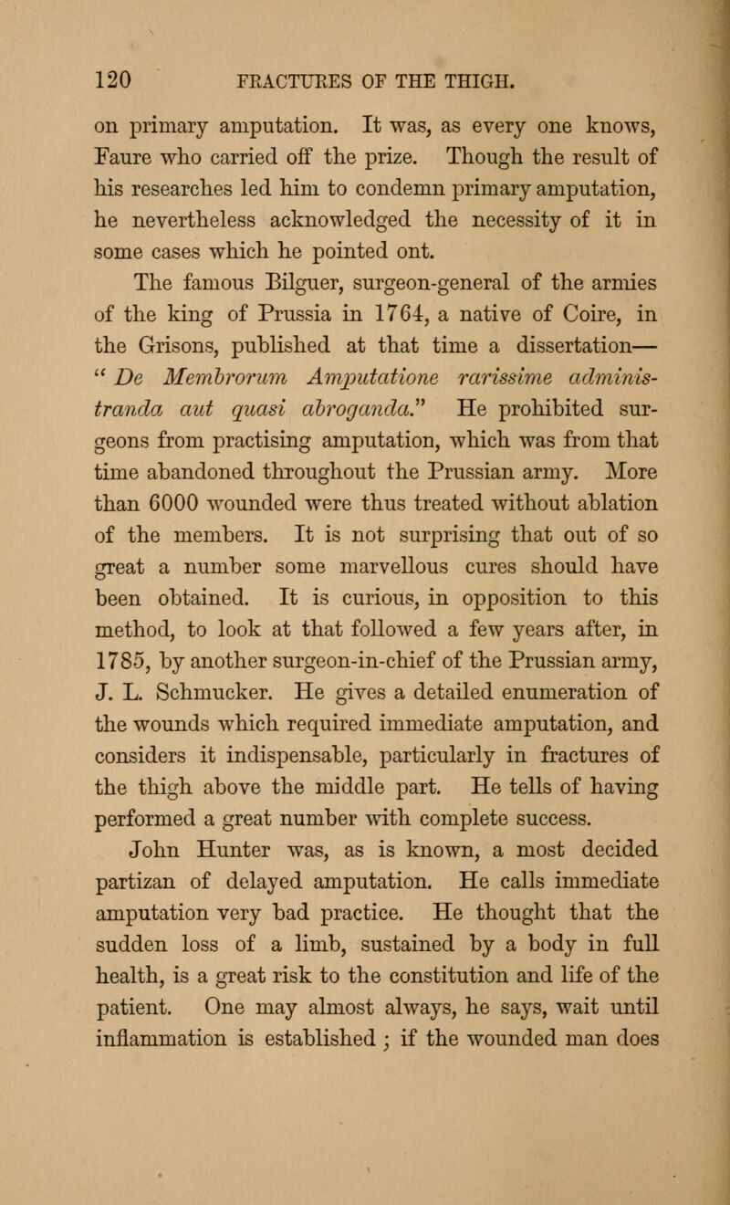 on primary amputation. It was, as every one knows, Faure who carried off the prize. Though the result of his researches led him to condemn primary amputation, he nevertheless acknowledged the necessity of it in some cases which he pointed ont. The famous Bilguer, surgeon-general of the armies of the king of Prussia in 1764, a native of Coire, in the Grisons, published at that time a dissertation—  De Membrorum Amputations rarissime adminis- tranda aut quasi abroganda. He prohibited sur- geons from practising amputation, which was from that time abandoned throughout the Prussian army. More than 6000 wounded were thus treated without ablation of the members. It is not surprising that out of so great a number some marvellous cures should have been obtained. It is curious, in opposition to this method, to look at that followed a few years after, in 1785, by another surgeon-in-chief of the Prussian army, J. L. Schmucker. He gives a detailed enumeration of the wounds which required immediate amputation, and considers it indispensable, particularly in fractures of the thigh above the middle part. He tells of having performed a great number with complete success. John Hunter was, as is known, a most decided partizan of delayed amputation. He calls immediate amputation very bad practice. He thought that the sudden loss of a limb, sustained by a body in full health, is a great risk to the constitution and life of the patient. One may almost always, he says, wait until inflammation is established ; if the wounded man does