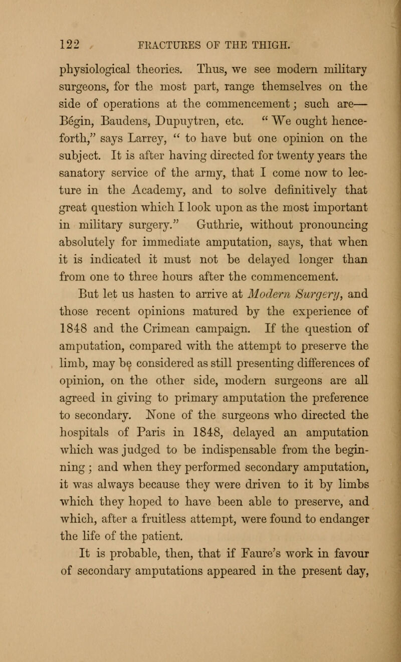 physiological theories. Thus, we see modern military surgeons, for the most part, range themselves on the side of operations at the commencement ; such are— Begin, Baudens, Dupuytren, etc.  We ought hence- forth, says Larrey,  to have but one opinion on the subject. It is after having directed for twenty years the sanatory service of the army, that I come now to lec- ture in the Academy, and to solve definitively that great question which I look upon as the most important in military surgery. Guthrie, without pronouncing absolutely for immediate amputation, says, that when it is indicated it must not be delayed longer than from one to three hours after the commencement. But let us hasten to arrive at Modern Surgery, and those recent opinions matured by the experience of 1848 and the Crimean campaign. If the question of amputation, compared with the attempt to preserve the limb, may be considered as still presenting differences of opinion, on the other side, modern surgeons are all agreed in giving to primary amputation the preference to secondary. None of the surgeons who directed the hospitals of Paris in 1848, delayed an amputation which was judged to be indispensable from the begin- ning ; and when they performed secondary amputation, it was always because they were driven to it by limbs which they hoped to have been able to preserve, and which, after a fruitless attempt, were found to endanger the life of the patient. It is probable, then, that if Faure's work in favour of secondary amputations appeared in the present day,