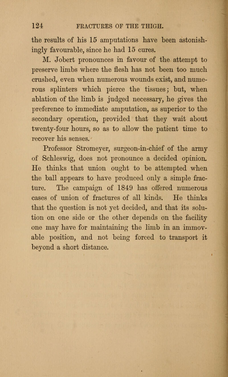 the results of his 15 amputations have been astonish- ingly favourable, since he had 15 cures. M. Jobert pronounces in favour of the attempt to preserve limbs where the flesh has not been too much crushed, even when numerous wounds exist, and nume- rous splinters which pierce the tissues; but, when ablation of the limb is judged necessary, he gives the preference to immediate amputation, as superior to the secondary operation, provided that they wait about twenty-four hours, so as to allow the patient time to recover his senses. Professor Stromeyer, surgeon-in-chief of the army of Schleswig, does not pronounce a decided opinion. He thinks that union ought to be attempted when the ball appears to have produced only a simple frac- ture. The campaign of 1849 has offered numerous cases of union of fractures of all kinds. He thinks that the question is not yet decided, and that its solu- tion on one side or the other depends on the facility one may have for maintaining the limb in an immov- able positiou, and not being forced to transport it beyond a short distance.