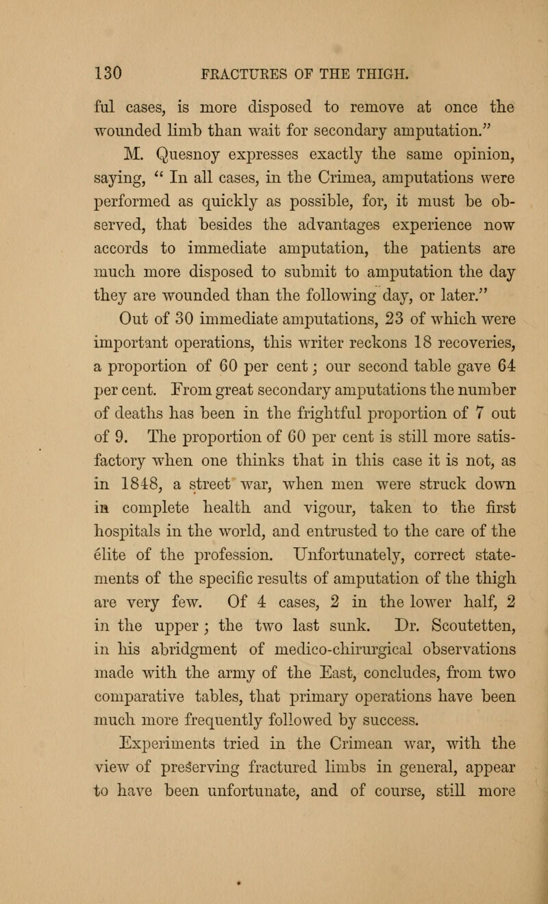 M cases, is more disposed to remove at once the wounded limb than wait for secondary amputation. M. Quesnoy expresses exactly the same opinion, saying,  In all cases, in the Crimea, amputations were performed as quickly as possible, for, it must be ob- served, that besides the advantages experience now accords to immediate amputation, the patients are much more disposed to submit to amputation the day they are wounded than the following day, or later. Out of 30 immediate amputations, 23 of which were important operations, this writer reckons 18 recoveries, a proportion of 60 per cent ; our second table gave 64 per cent. From great secondary amputations the number of deaths has been in the frightful proportion of 7 out of 9. The proportion of 60 per cent is still more satis- factory when one thinks that in this case it is not, as in 1848, a street war, when men were struck down in complete health and vigour, taken to the first hospitals in the world, and entrusted to the care of the élite of the profession. Unfortunately, correct state- ments of the specific results of amputation of the thigh are very few. Of 4 cases, 2 in the lower half, 2 in the upper ; the two last sunk. Dr. Scoutetten, in his abridgment of medico-chirurgical observations made with the army of the East, concludes, from two comparative tables, that primary operations have been much more frequently followed by success. Experiments tried in the Crimean war, with the view of preserving fractured limbs in general, appear to have been unfortunate, and of course, still more