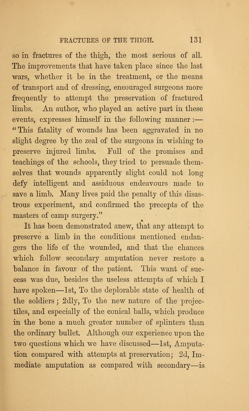 so in fractures of the thigh, the most serious of all. The improvements that have taken place since the last wars, whether it be in the treatment, or the means of transport and of dressing, encouraged surgeons more frequently to attempt the preservation of fractured limbs. An author, who played an active part in these events, expresses himself in the following manner :—  This fatality of wounds has been aggravated in no slight degree by the zeal of the surgeons in wishing to preserve injured limbs. Full of the promises and teachings of the schools, they tried to persuade them- selves that wounds apparently slight could not long defy intelligent and assiduous endeavours made to save a limb. Many lives paid the penalty of this disas- trous experiment, and confirmed the precepts of the masters of camp surgery. It has been demonstrated anew, that any attempt to preserve a limb in the conditions mentioned endan- gers the life of the wounded, and that the chances which follow secondary amputation never restore a balance in favour of the patient. This want of suc- cess was due, besides the useless attempts of which I. have spoken—1st, To the deplorable state of health of the soldiers ; 2dly, To the new nature of the projec- tiles, and especially of the conical balls, which produce in the bone a much greater number of splinters than the ordinary bullet. Although our experience upon the two questions which we have discussed—1st, Amputa- tion compared with attempts at preservation; 2d, Im- mediate amputation as compared with secondary—is