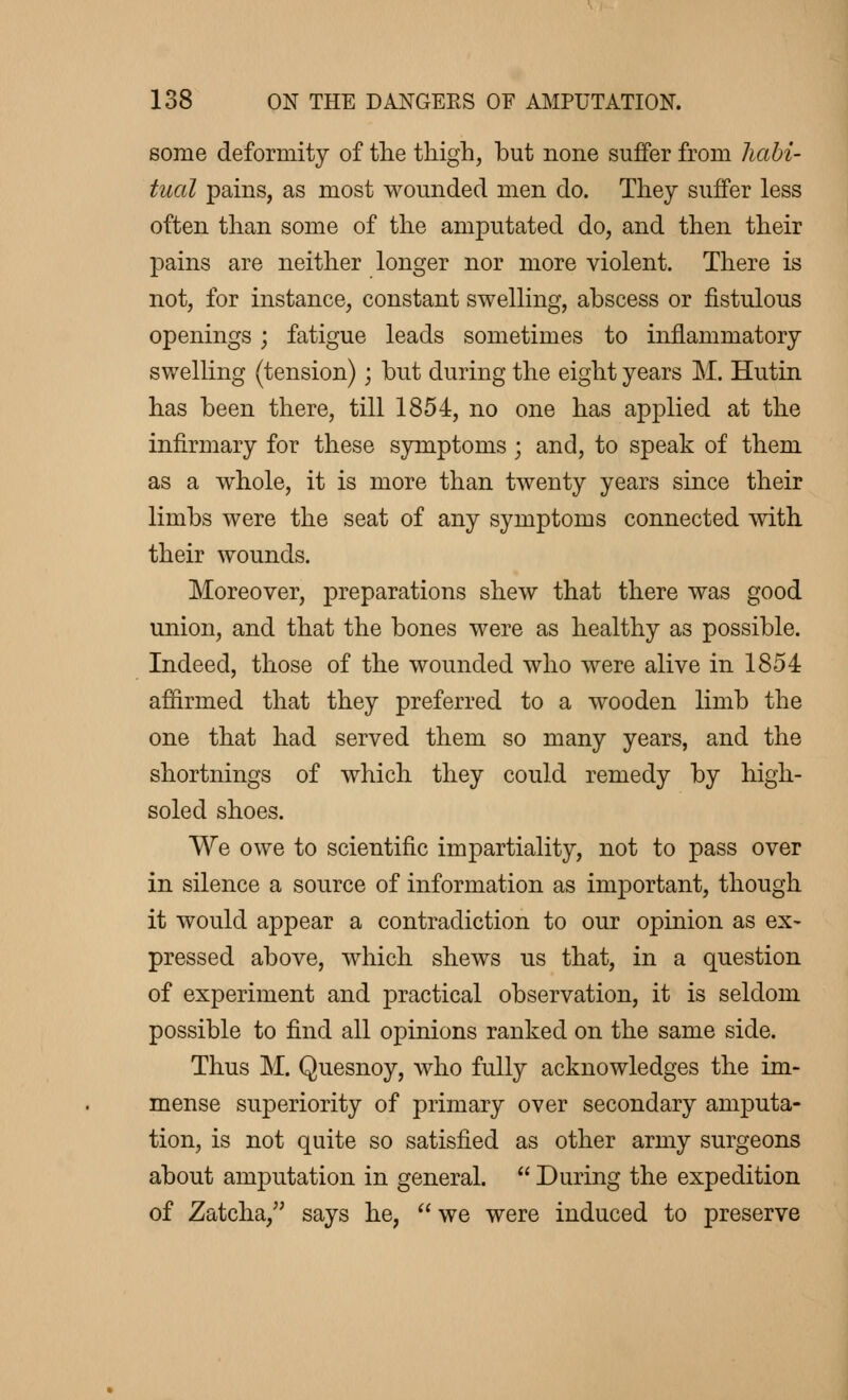 some deformity of the thigh, but none suffer from habi- tual pains, as most wounded men do. They suffer less often than some of the amputated do, and then their pains are neither longer nor more violent. There is not, for instance, constant swelling, abscess or fistulous openings ; fatigue leads sometimes to inflammatory swelling (tension) ; but during the eight years M. Hutin has been there, till 1854, no one has applied at the infirmary for these symptoms ; and, to speak of them as a whole, it is more than twenty years since their limbs were the seat of any symptoms connected with their wounds. Moreover, preparations shew that there was good union, and that the bones were as healthy as possible. Indeed, those of the wounded who were alive in 1854 affirmed that they preferred to a wooden limb the one that had served them so many years, and the shortnings of which they could remedy by high- soled shoes. We owe to scientific impartiality, not to pass over in silence a source of information as important, though it would appear a contradiction to our opinion as ex- pressed above, which shews us that, in a question of experiment and practical observation, it is seldom possible to find all opinions ranked on the same side. Thus M. Quesnoy, who fully acknowledges the im- mense superiority of primary over secondary amputa- tion, is not quite so satisfied as other army surgeons about amputation in general.  During the expedition of Zatcha, says he, we were induced to preserve
