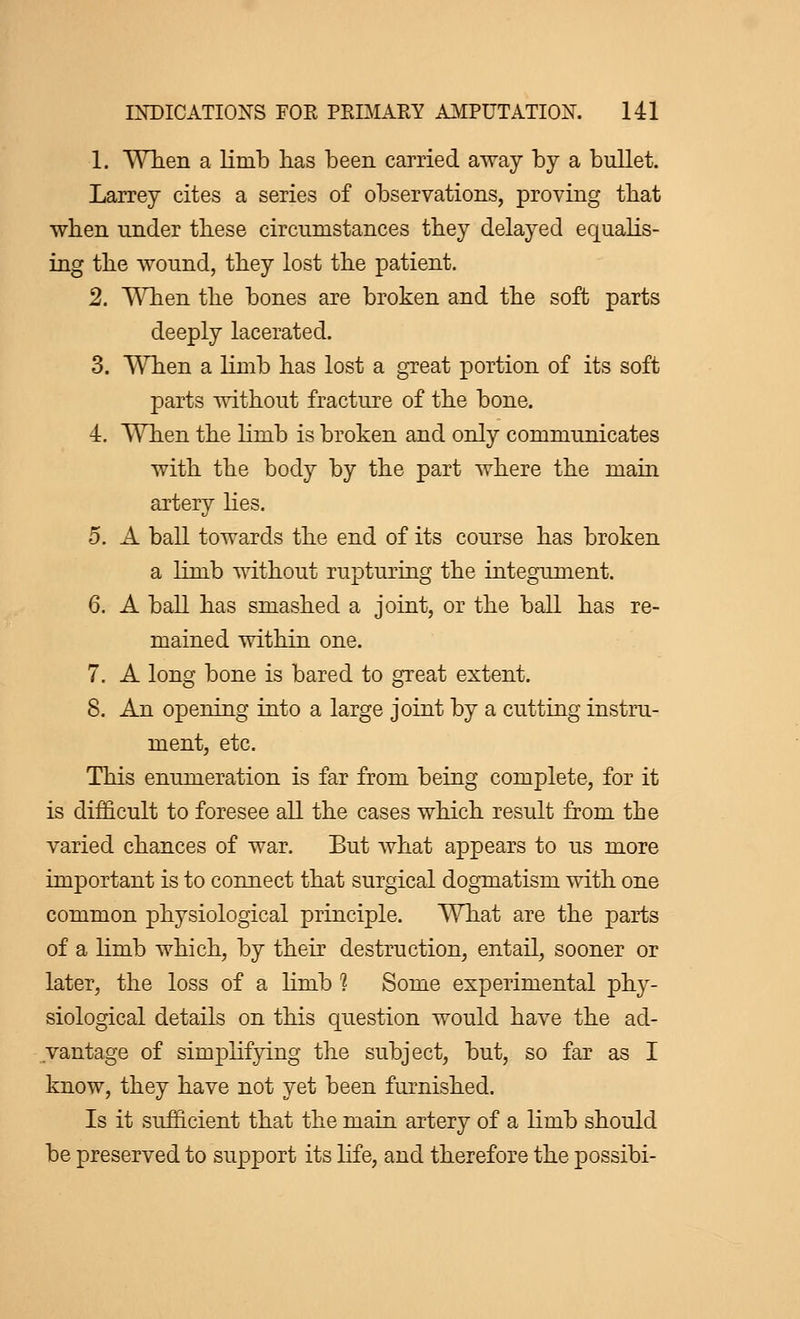 1. When a limb has been carried away by a bullet. Larrey cites a series of observations, proving that when under these circumstances they delayed equalis- ing the wound, they lost the patient. 2. When the bones are broken and the soft parts deeply lacerated. 3. When a limb has lost a great portion of its soft parts without fracture of the bone. 4. When the limb is broken and only communicates with the body by the part where the main artery lies. 5. A ball towards the end of its course has broken a limb without rupturing the integument. 6. A ball has smashed a joint, or the ball has re- mained within one. 7. A long bone is bared to great extent. 8. An opening into a large joint by a cutting instru- ment, etc. This enumeration is far from being complete, for it is difficult to foresee all the cases which result from the varied chances of war. But what appears to us more important is to connect that surgical dogmatism with one common physiological principle. What are the parts of a limb which, by their destruction, entail, sooner or later, the loss of a limb 1 Some experimental phy- siological details on this question would have the ad- vantage of simplifying the subject, but, so far as I know, they have not yet been furnished. Is it sufficient that the main artery of a limb should be preserved to support its life, and therefore the possibi-