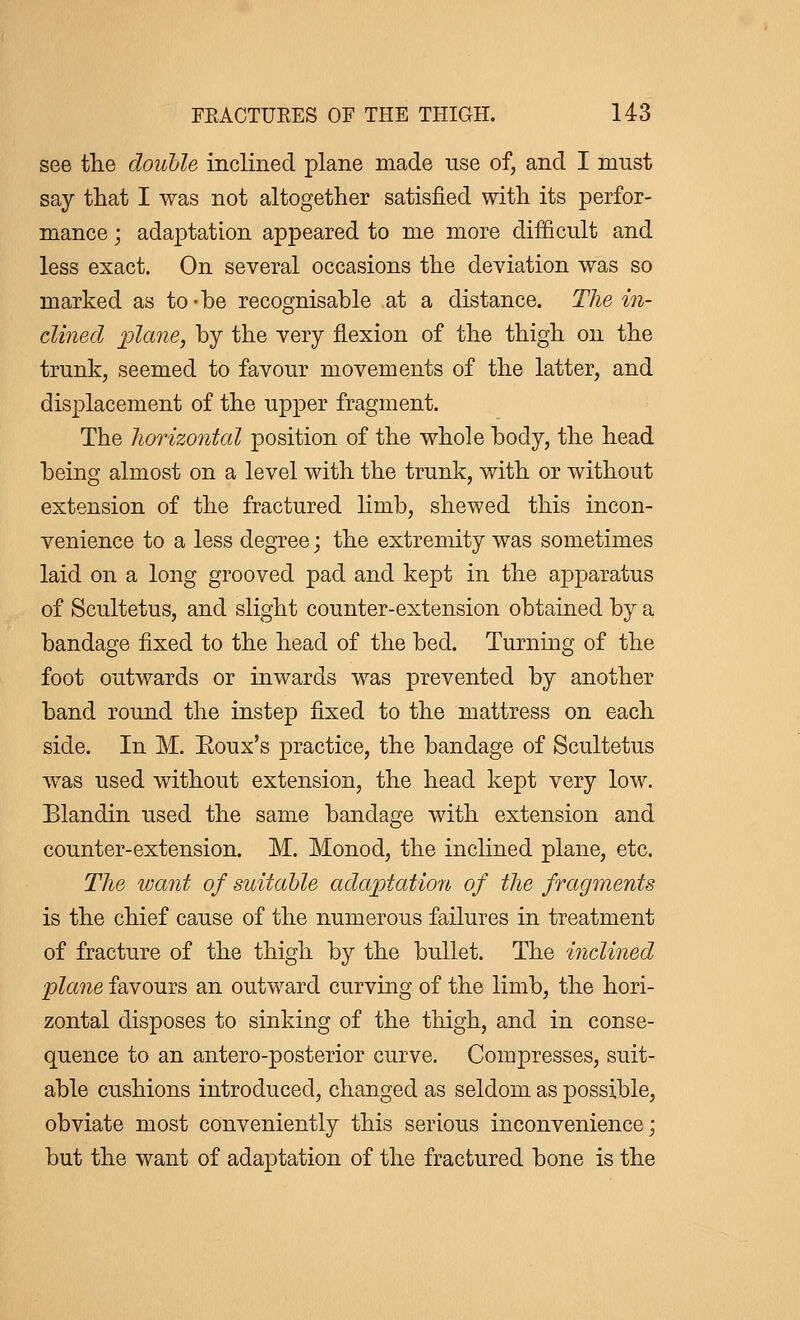 see the double inclined plane made use of, and I must say that I was not altogether satisfied with its perfor- mance ; adaptation appeared to me more difficult and less exact. On several occasions the deviation was so marked as to -be recognisable at a distance. The in- clined plane, by the very flexion of the thigh on the trunk, seemed to favour movements of the latter, and displacement of the upper fragment. The horizontal position of the whole body, the head being almost on a level with the trunk, with or without extension of the fractured limb, shewed this incon- venience to a less degree ; the extremity was sometimes laid on a long grooved pad and kept in the apparatus of Scultetus, and slight counter-extension obtained by a bandage fixed to the head of the bed. Turning of the foot outwards or inwards was prevented by another band round the instep fixed to the mattress on each side. In M. Eoux's practice, the bandage of Scultetus was used without extension, the head kept very low. Blandin used the same bandage with extension and counter-extension. M. Monod, the inclined plane, etc. The want of suitable adaptation of the fragments is the chief cause of the numerous failures in treatment of fracture of the thigh by the bullet. The inclined plane favours an outward curving of the limb, the hori- zontal disposes to sinking of the thigh, and in conse- quence to an antero-posterior curve. Compresses, suit- able cushions introduced, changed as seldom as possible, obviate most conveniently this serious inconvenience ; but the want of adaptation of the fractured bone is the