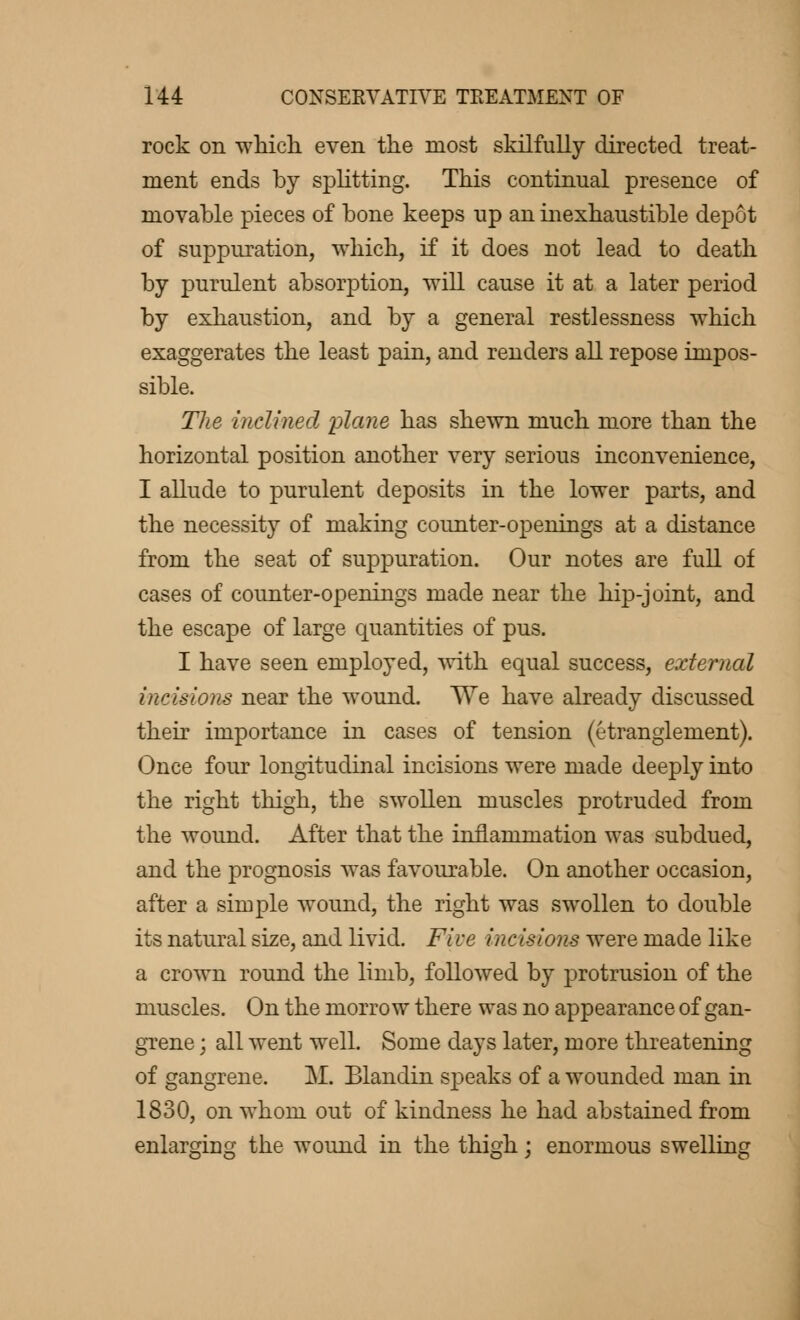 rock on which even the most skilfully directed treat- ment ends by splitting. This continual presence of movable pieces of bone keeps up an inexhaustible depot of suppuration, which, if it does not lead to death by purulent absorption, will cause it at a later period by exhaustion, and by a general restlessness which exaggerates the least pain, and renders all repose impos- sible. The inclined plane has shewn much more than the horizontal position another very serious inconvenience, I allude to purulent deposits in the lower parts, and the necessity of making counter-openings at a distance from the seat of suppuration. Our notes are full of cases of counter-openings made near the hip-joint, and the escape of large quantities of pus. I have seen employed, with equal success, external incisions near the wound. We have already discussed their importance in cases of tension (étranglement). Once four longitudinal incisions were made deeply into the right thigh, the swollen muscles protruded from the wound. After that the inflammation was subdued, and the prognosis was favourable. On another occasion, after a simple wound, the right was swollen to double its natural size, and livid. Five incisions were made like a crown round the limb, followed by protrusion of the muscles. On the morrow there was no appearance of gan- grene ; all went well. Some days later, more threatening of gangrene. M. Blandin speaks of a wounded man in 1830, on whom out of kindness he had abstained from enlargiug the wound in the thigh ; enormous swelling