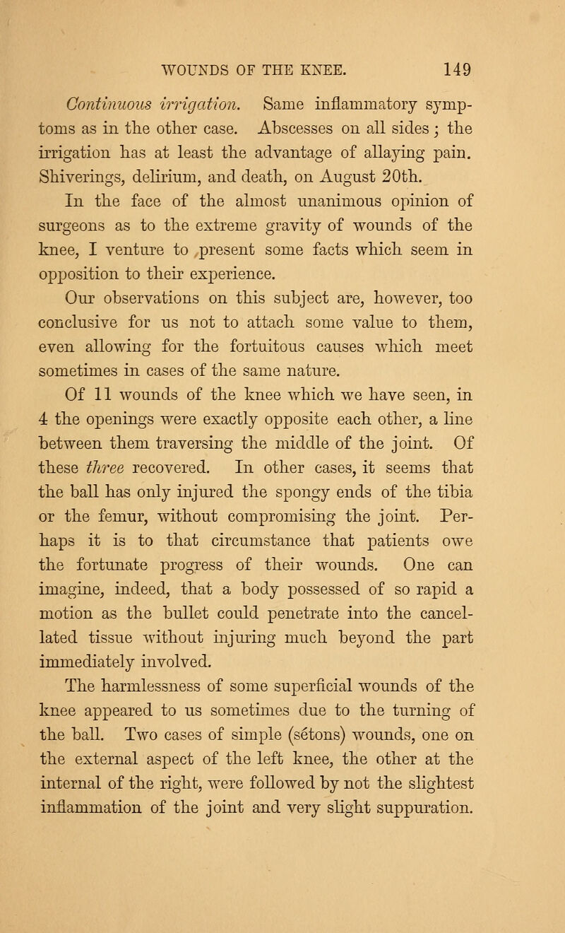 Continuous irrigation. Same inflammatory symp- toms as in the other case. Abscesses on all sides ; the irrigation has at least the advantage of allaying pain. Shiverings, delirium, and death, on August 20th. In the face of the almost unanimous opinion of surgeons as to the extreme gravity of wounds of the knee, I venture to present some facts which seem in opposition to their experience. Our observations on this subject are, however, too conclusive for us not to attach some value to them, even allowing for the fortuitous causes which meet sometimes in cases of the same nature. Of 11 wounds of the knee which we have seen, in 4 the openings were exactly opposite each other, a line between them traversing the middle of the joint. Of these three recovered. In other cases, it seems that the ball has only injured the spongy ends of the tibia or the femur, without compromising the joint. Per- haps it is to that circumstance that patients owe the fortunate progress of their wounds. One can imagine, indeed, that a body possessed of so rapid a motion as the bullet could penetrate into the cancel- lated tissue without injuring much beyond the part immediately involved. The harmlessness of some superficial wounds of the knee appeared to us sometimes due to the turning of the ball. Two cases of simple (sétons) wounds, one on the external aspect of the left knee, the other at the internal of the right, were followed by not the slightest inflammation of the joint and very slight suppuration.