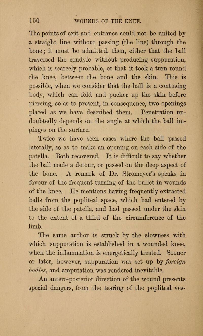 The points of exit and entrance could not be united by a straight line without passing (the line) through the bone; it must be admitted, then, either that the ball traversed the condyle without producing suppuration, which is scarcely probable, or that it took a turn round the knee, between the bone and the skin. This is possible, when we consider that the ball is a contusing body, which can fold and pucker up the skin before piercing, so as to present, in consequence, two openings placed as we have described them. Penetration un- doubtedly depends on the angle at which the ball im- pinges on the surface. Twice we have seen cases where the ball passed laterally, so as to make an opening on each side of the patella. Both recovered. It is difficult to say whether the ball made a detour, or passed on the deep aspect of the bone. A remark of Dr. Stromeyer's speaks in favour of the frequent turning of the bullet in wounds of the knee. He mentions having frequently extracted balls from the popliteal space, which had entered by the side of the patella, and had passed under the skin to the extent of a third of the circumference of the limb. The same author is struck by the slowness with which suppuration is established in a wounded knee, when the inflammation is energetically treated. Sooner or later, however, suppuration was set up by foreign bodies, and amputation was rendered inevitable. An antero-posterior direction of the wound presents special dangers, from the tearing of the popliteal ves-