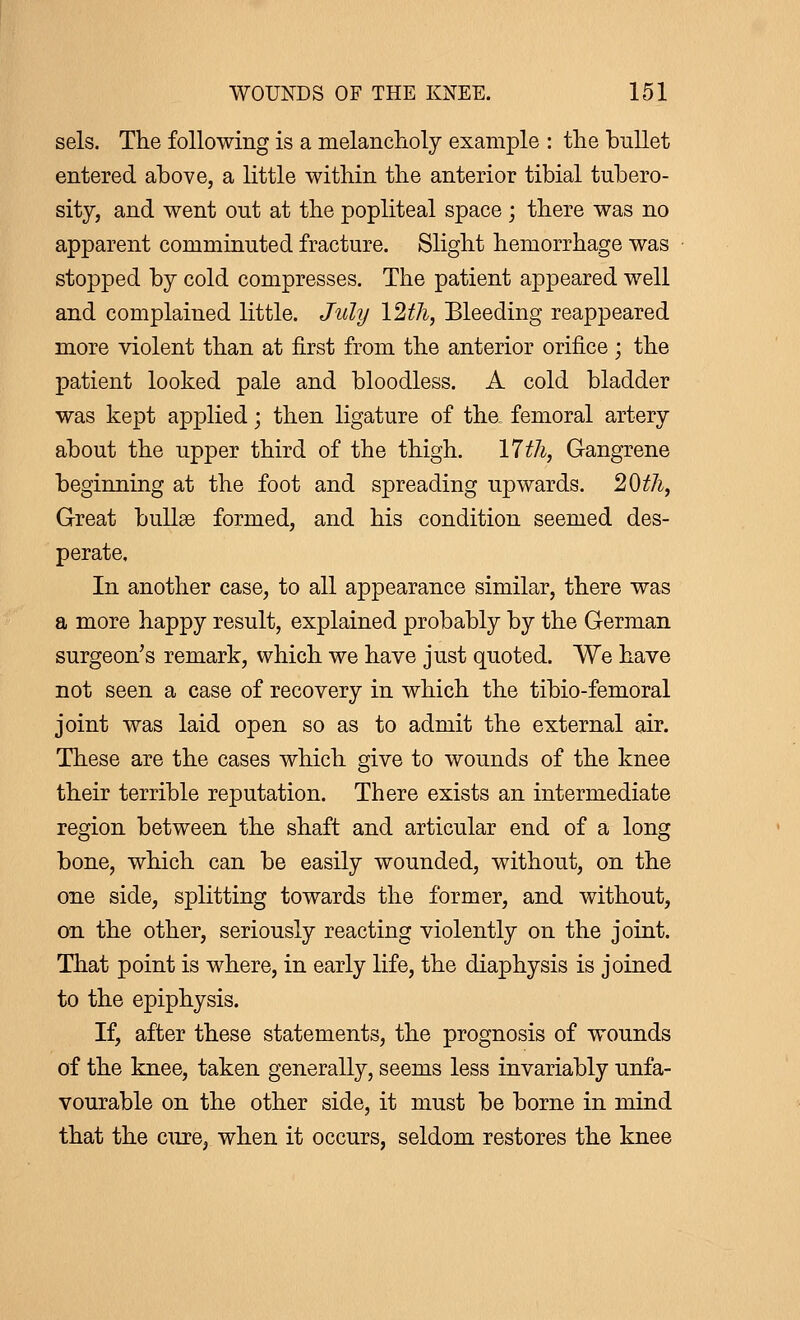 sels. The following is a melancholy example : the bullet entered above, a little within the anterior tibial tubero- sity, and went out at the popliteal space ; there was no apparent comminuted fracture. Slight hemorrhage was stopped by cold compresses. The patient appeared well and complained little. July 12th, Bleeding reappeared more violent than at first from the anterior orifice ; the patient looked pale and bloodless. A cold bladder was kept applied ; then ligature of tha femoral artery about the upper third of the thigh. 17th, Gangrene beginning at the foot and spreading upwards. 20th, Great bullae formed, and his condition seemed des- perate. In another case, to all appearance similar, there was a more happy result, explained probably by the German surgeon's remark, which we have just quoted. We have not seen a case of recovery in which the tibio-femoral joint was laid open so as to admit the external air. These are the cases which give to wounds of the knee their terrible reputation. There exists an intermediate region between the shaft and articular end of a long bone, which can be easily wounded, without, on the one side, splitting towards the former, and without, on the other, seriously reacting violently on the joint. That point is where, in early life, the diaphysis is joined to the epiphysis. If, after these statements, the prognosis of wounds of the knee, taken generally, seems less invariably unfa- vourable on the other side, it must be borne in mind that the cure, when it occurs, seldom restores the knee