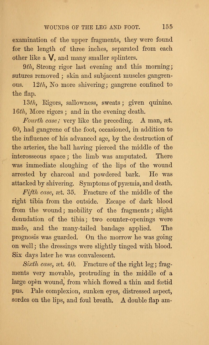 examination of the upper fragments, they were found for the length of three inches, separated from each other like a V, and many smaller splinters. Wi, Strong rigor last evening and this morning; sutures removed ; skin and subjacent muscles gangren- ous. 12th, No more shivering; gangrene confined to the flap. 13th, Rigors, sallowness, sweats ; given quinine. 16th, More rigors ; and in the evening death. Fourth case; very like the preceding. A man, set. 60, had gangrene of the foot, occasioned, in addition to the influence of his advanced age, by the destruction of the arteries, the ball having pierced the middle of the interosseous space ; the limb was amputated. There was immediate sloughing of the lips of the wound arrested by charcoal and powdered bark. He was attacked by shivering. Symptoms of pyaemia, and death. Fifth case, set. 35. Fracture of the middle of the right tibia from the outside. Escape of dark blood from the wound ; mobility of the fragments ; slight denudation of the tibia; two counter-openings were made, and the many-tailed bandage applied. The prognosis was guarded. On the morrow he was going on well; the dressings were slightly tinged with blood. Six days later he was convalescent. Sixth case, set. 40. Fracture of the right leg ; frag- ments very movable, protruding in the middle of a large open wound, from which flowed a thin and foetid pus. Pale complexion, sunken eyes, distressed aspect, sordes on the lips, and foul breath. A double flap am-