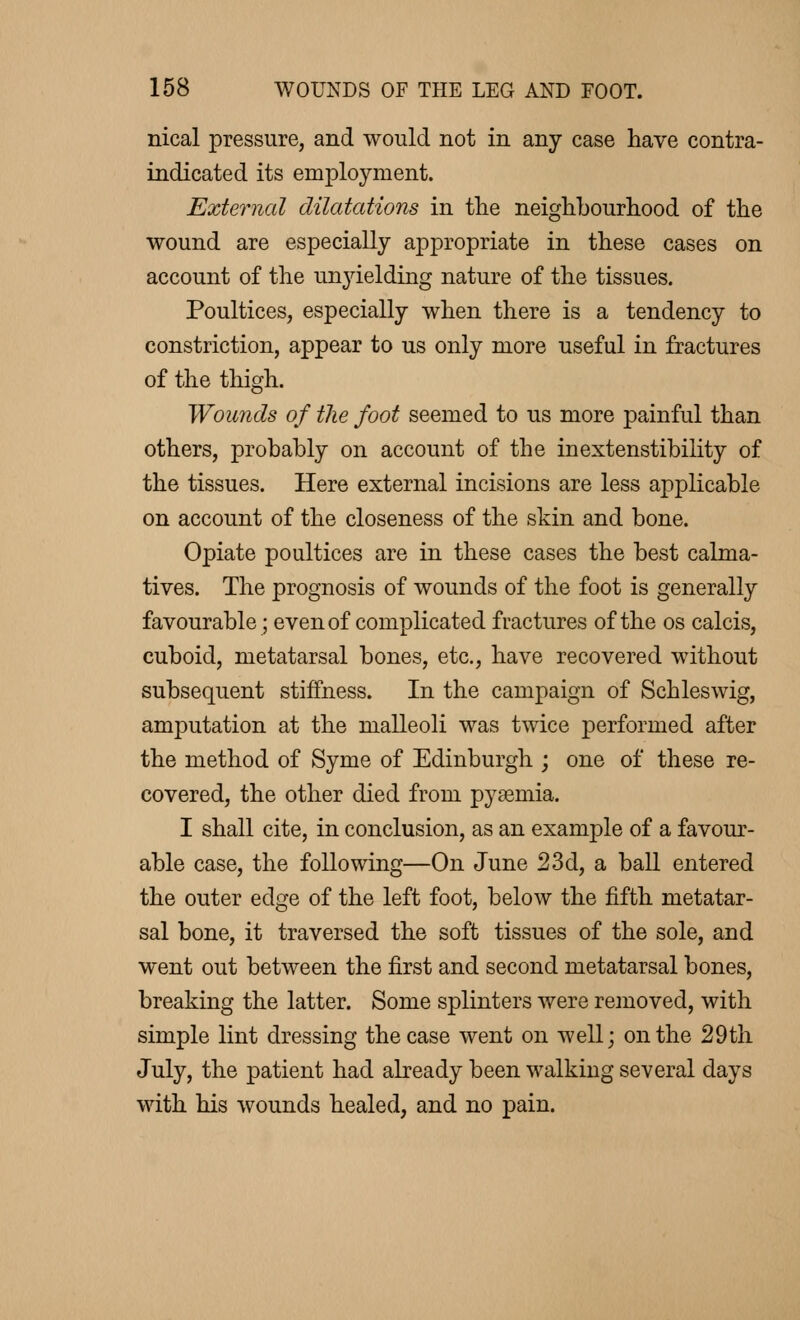 nical pressure, and would not in any case have contra- indicated its employment. External dilatations in the neighbourhood of the wound are especially appropriate in these cases on account of the unyielding nature of the tissues. Poultices, especially when there is a tendency to constriction, appear to us only more useful in fractures of the thigh. Wounds of the foot seemed to us more painful than others, probably on account of the inextenstibility of the tissues. Here external incisions are less applicable on account of the closeness of the skin and bone. Opiate poultices are in these cases the best calma- tives. The prognosis of wounds of the foot is generally favourable ; even of complicated fractures of the os calcis, cuboid, metatarsal bones, etc., have recovered without subsequent stiffness. In the campaign of Schleswig, amputation at the malleoli was twice performed after the method of Syme of Edinburgh ; one of these re- covered, the other died from pyaemia. I shall cite, in conclusion, as an example of a favour- able case, the following—On June 23d, a ball entered the outer edge of the left foot, below the fifth metatar- sal bone, it traversed the soft tissues of the sole, and went out between the first and second metatarsal bones, breaking the latter. Some splinters were removed, with simple lint dressing the case went on well; on the 29th July, the patient had already been walking several days with his wounds healed, and no pain.