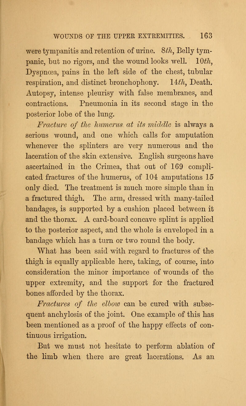 were tympanitis and retention of urine. 8th, Belly tym- panic, but no rigors, and the wound looks well. 1 Oth, Dyspnoea, pains in the left side of the chest, tubular respiration, and distinct bronchophony. lith, Death. Autopsy, intense pleurisy with false membranes, and contractions. Pneumonia in its second stage in the posterior lobe of the lung. Fracture of the humerus, at its middle is always a serious wound, and one which calls for amputation whenever the splinters are very numerous and the laceration of the skin extensive. English surgeons have ascertained in the Crimea, that out of 169 compli- cated fractures of the humerus, of 104 amputations 15 only died. The treatment is much more simple than in a fractured thigh. The arm, dressed with many-tailed bandages, is supported by a cushion placed between it and the thorax. A card-board concave splint is applied to the posterior aspect, and the whole is enveloped in a bandage which has a turn or two round the body. What has been said with regard to fractures of the thigh is equally applicable here, taking, of course, into consideration the minor importance of wounds of the upper extremity, and the support for the fractured bones afforded by the thorax. Fractures of the elbow can be cured with subse- quent anchylosis of the joint. One example of this has been mentioned as a proof of the happy effects of con- tinuous irrigation. But we must not hesitate to perforin ablation of the limb when there are great lacerations. As an