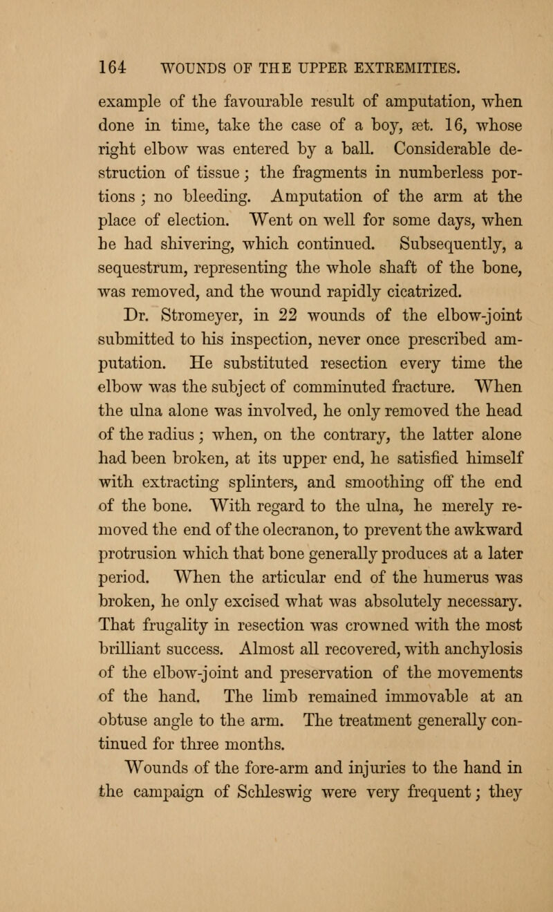 example of the favourable result of amputation, when done in time, take the case of a boy, set. 16, whose right elbow was entered by a ball. Considerable de- struction of tissue ; the fragments in numberless por- tions ; no bleeding. Amputation of the arm at the place of election. Went on well for some days, when he had shivering, which continued. Subsequently, a sequestrum, representing the whole shaft of the bone, was removed, and the wound rapidly cicatrized. Dr. Stromeyer, in 22 wounds of the elbow-joint submitted to his inspection, never once prescribed am- putation. He substituted resection every time the elbow was the subject of comminuted fracture. When the ulna alone was involved, he only removed the head of the radius ; when, on the contrary, the latter alone had been broken, at its upper end, he satisfied himself with extracting splinters, and smoothing off the end of the bone. With regard to the ulna, he merely re- moved the end of the olecranon, to prevent the awkward protrusion which that bone generally produces at a later period. When the articular end of the humerus was broken, he only excised what was absolutely necessary. That frugality in resection was crowned with the most brilliant success. Almost all recovered, with anchylosis of the elbow-joint and preservation of the movements of the hand. The limb remained immovable at an obtuse angle to the arm. The treatment generally con- tinued for three months. Wounds of the fore-arm and injuries to the hand in the campaign of Schleswig were very frequent ; they