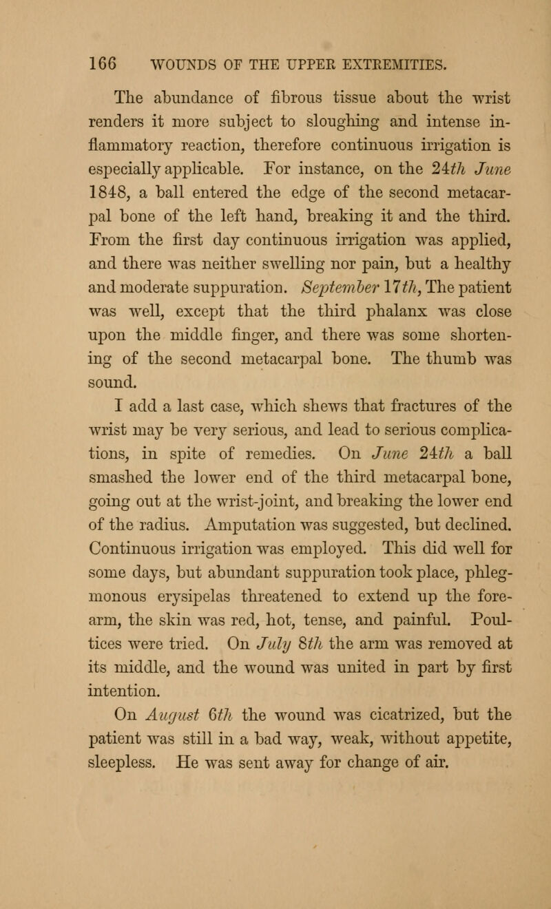 The abundance of fibrous tissue about the wrist renders it more subject to sloughing and intense in- flammatory reaction, therefore continuous irrigation is especially applicable. For instance, on the 24:th June 1848, a ball entered the edge of the second metacar- pal bone of the left hand, breaking it and the third. From the first day continuous irrigation was applied, and there was neither swelling nor pain, but a healthy and moderate suppuration. Septem her 17th, The patient was well, except that the third phalanx was close upon the middle finger, and there was some shorten- ing of the second metacarpal bone. The thumb was sound. I add a last case, which shews that fractures of the wrist may be very serious, and lead to serious complica- tions, in spite of remedies. On June 2±th a ball smashed the lower end of the third metacarpal bone, going out at the wrist-joint, and breaking the lower end of the radius. Amputation was suggested, but declined. Continuous irrigation was employed. This did well for some days, but abundant suppuration took place, phleg- monous erysipelas threatened to extend up the fore- arm, the skin was red, hot, tense, and painful. Poul- tices were tried. On July 8th the arm was removed at its middle, and the wound was united in part by first intention. On August 6th the wound was cicatrized, but the patient was still in a bad way, weak, without appetite, sleepless. He was sent away for change of air.