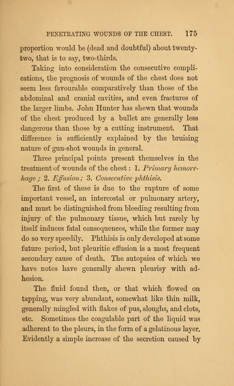 proportion would be (dead and doubtful) about twenty- two, that is to say, two-thirds. Taking into consideration the consecutive compli- cations, the prognosis of wounds of the chest does not seem less favourable comparatively than those of the abdominal and cranial cavities, and even fractures of the larger limbs. John Hunter has shewn that wounds of the chest produced by a bullet are generally less dangerous than those by a cutting instrument. That difference is sufficiently explained by the bruising nature of gun-shot wounds in general. Three principal points present themselves in the treatment of wounds of the chest : 1. Primary hemorr- hage ; 2. Effusion; 3. Consecutive phthisis. The first of these is due to the rupture of some important vessel, an intercostal or pulmonary artery, and must be distinguished from bleeding resulting from injury of the pulmonary tissue, which but rarely by itself induces fatal consequences, while the former may do so very speedily. Phthisis is only developed at some future period, but pleuritic effusion is a most frequent secondary cause of death. The autopsies of which we have notes have generally shewn pleurisy with ad- hesion. The fluid found then, or that which flowed on tapping, was very abundant, somewhat like thin milk, generally mingled with flakes of pus, sloughs, and clots, etc. Sometimes the coagulable part of the liquid was adherent to the pleura, in the form of a gelatinous layer. Evidently a simple increase of the secretion caused by