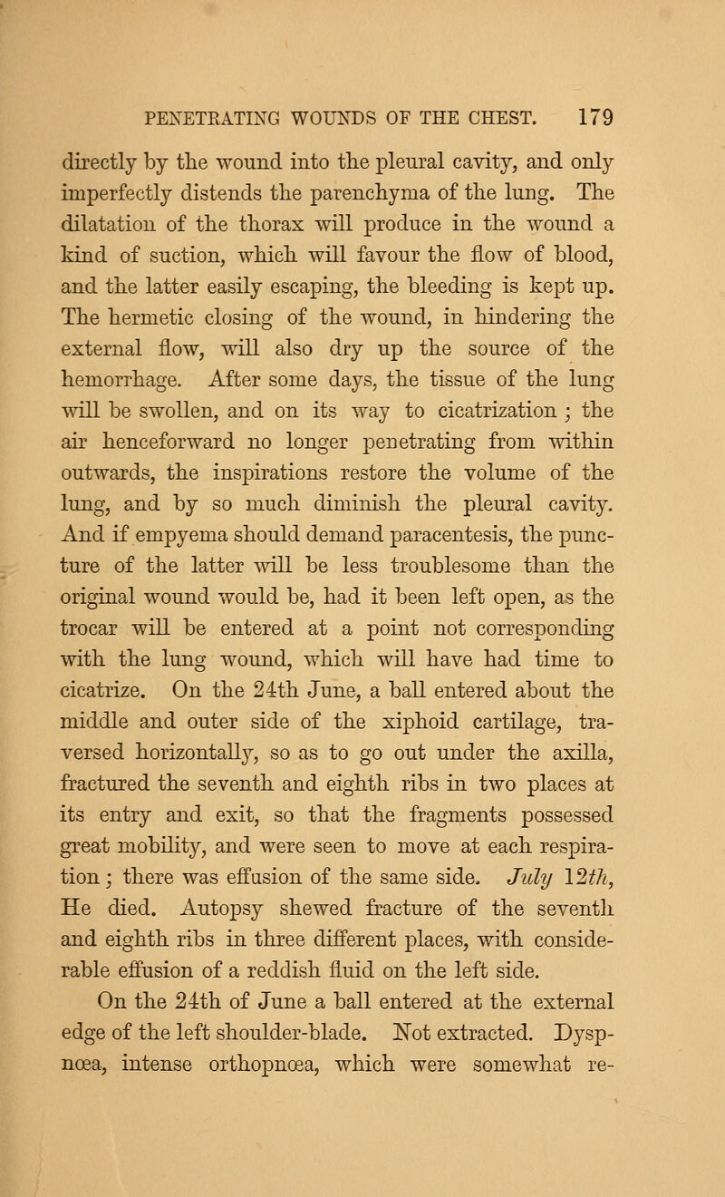 directly by the wound into the pleural cavity, and only imperfectly distends the parenchyma of the lung. The dilatation of the thorax will produce in the wound a kind of suction, which will favour the flow of blood, and the latter easily escaping, the bleeding is kept up. The hermetic closing of the wound, in hindering the external now, will also dry up the source of the hemorrhage. After some days, the tissue of the lung will be swollen, and on its way to cicatrization ; the air henceforward no longer penetrating from within outwards, the inspirations restore the volume of the lung, and by so much diminish the pleural cavity. And if empyema should demand paracentesis, the punc- ture of the latter will be less troublesome than the original wound would be, had it been left open, as the trocar will be entered at a point not corresponding with the lung wound, which will have had time to cicatrize. On the 24th June, a ball entered about the middle and outer side of the xiphoid cartilage, tra- versed horizontally, so as to go out under the axilla, fractured the seventh and eighth ribs in two places at its entry and exit, so that the fragments possessed great mobility, and were seen to move at each respira- tion ; there was effusion of the same side. July 12th, He died. Autopsy shewed fracture of the seventh and eighth ribs in three different places, with conside- rable effusion of a reddish fluid on the left side. On the 24th of June a ball entered at the external edge of the left shoulder-blade. Not extracted. Dysp- noea, intense orthopnœa, which were somewhat re-