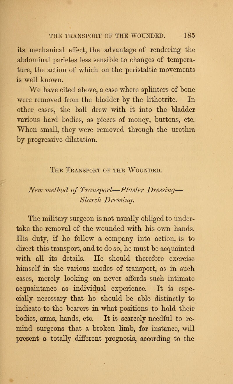 its mechanical effect, the advantage of rendering the abdominal parietes less sensible to changes of tempera- ture, the action of which on the peristaltic movements is well known. We have cited above, a case where splinters of bone were removed from the bladder by the lithotrite. In other cases, the ball drew with it into the bladder various hard bodies, as pieces of money, buttons, etc. When small, they were removed through the urethra by progressive dilatation. The Teanspoet of the Wounded. New method of Transport—Plaster Dressing— Starch Dressing. The military surgeon is not usually obliged to under- take the removal of the wounded with his own hands. His duty, if he follow a company into action, is to direct this transport, and to do so, he must be acquainted with all its details. He should therefore exercise himself in the various modes of transport, as in such cases, merely looking on never affords such intimate acquaintance as individual experience. It is espe- cially necessary that he should be able distinctly to indicate to the bearers in what positions to hold their bodies, arms, hands, etc. It is scarcely needful to re- mind surgeons that a broken limb, for instance, will present a totally different prognosis, according to the