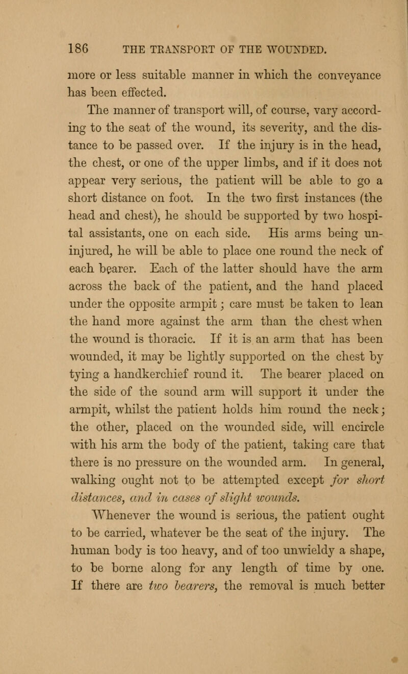 more or less suitable manner in which the conveyance has been effected. The manner of transport will, of course, vary accord- ing to the seat of the wound, its severity, and the dis- tance to be passed over. If the injury is in the head, the chest, or one of the upper limbs, and if it does not appear very serious, the patient will be able to go a short distance on foot. In the two first instances (the head and chest), he should be supported by two hospi- tal assistants, one on each side. His arms being un- injured, he will be able to place one round the neck of each bearer. Each of the latter should have the arm across the back of the patient, and the hand placed under the opposite armpit ; care must be taken to lean the hand more against the arm than the chest when the wound is thoracic. If it is an arm that has been wounded, it may be lightly supported on the chest by tying a handkerchief round it. The bearer placed on the side of the sound arm will support it under the armpit, whilst the patient holds him round the neck ; the other, placed on the wounded side, will encircle with his arm the body of the patient, taking care that there is no pressure on the wounded arm. In general, walking ought not to be attempted except for short distances, and in cases of slight wounds. Whenever the wound is serious, the patient ought to be carried, whatever be the seat of the injury. The human body is too heavy, and of too unwieldy a shape, to be borne along for any length of time by one. If there are two bearers, the removal is much better