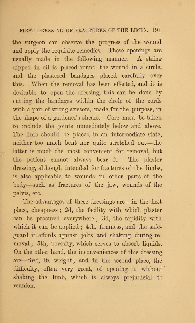 the surgeon can observe the progress of the wound and apply the requisite remedies. These openings are usually made in the following manner. A string dipped in oil is placed round the wound in a circle, and the plastered bandages placed carefully over this. When the removal has been effected, and it is desirable to open the dressing, this can be done by cutting the bandages within the circle of the cords with a pair of strong scissors, made for the purpose, in the shape of a gardener's shears. Care must be taken to include the joints immediately below and above. The limb should be placed in an intermediate state, neither too much bent nor quite stretched out—the latter is much the most convenient for removal, but the patient cannot always bear it. The plaster dressing, although intended for fractures of the limbs, is also applicable to wounds in other parts of the body—such as fractures of the jaw, wounds of the pelvis, etc. The advantages of these dressings are—in the first place, cheapness ; 2d, the facility with which plaster can be procured everywhere ; 3d, the rapidity with which it can be applied ; 4th, firmness, and the safe- guard it affords against jolts and shaking during re- moval ; 5th, porosity, which serves to absorb liquids. On the other hand, the inconveniences of this dressing are—first, its weight; and in the second place, the difficulty, often very great, of opening it without shaking the limb, which is always prejudicial to reunion.