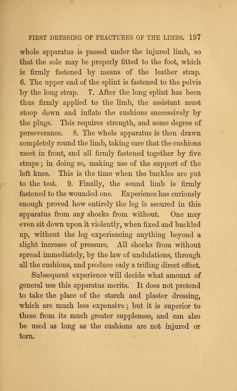 whole apparatus is passed under the injured limb, so that the sole may be properly fitted to the foot, which is firmly fastened by means of the leather strap. 6. The upper end of the splint is fastened to the pelvis by the long strap. 7. After the long splint has been thus firmly applied to the limb, the assistant must stoop down and inflate the cushions successively by the plugs. This requires strength, and some degree of perseverance. 8. The whole apparatus is then drawn completely round the limb, taking care that the cushions meet in front, and all firmly fastened together by five straps ; in doing so, making use of the support of the left knee. This is the time when the buckles are put to the test. 9. Finally, the sound limb is firmly fastened to the wounded one. Experience has curiously enough proved how entirely the leg is secured in this apparatus from any shocks from without. One may even sit down upon it violently, when fixed and buckled up, without the leg experiencing anything beyond a slight increase of pressure. All shocks from without spread immediately, by the law of undulations, through all the cushions, and produce only a trifling direct effect. Subsequent experience will decide what amount of general use this apparatus merits. It does not pretend to take the place of the starch and plaster dressing, which are much less expensive ; but it is superior to these from its much greater suppleness, and can also be used as long as the cushions are not injured or torn.