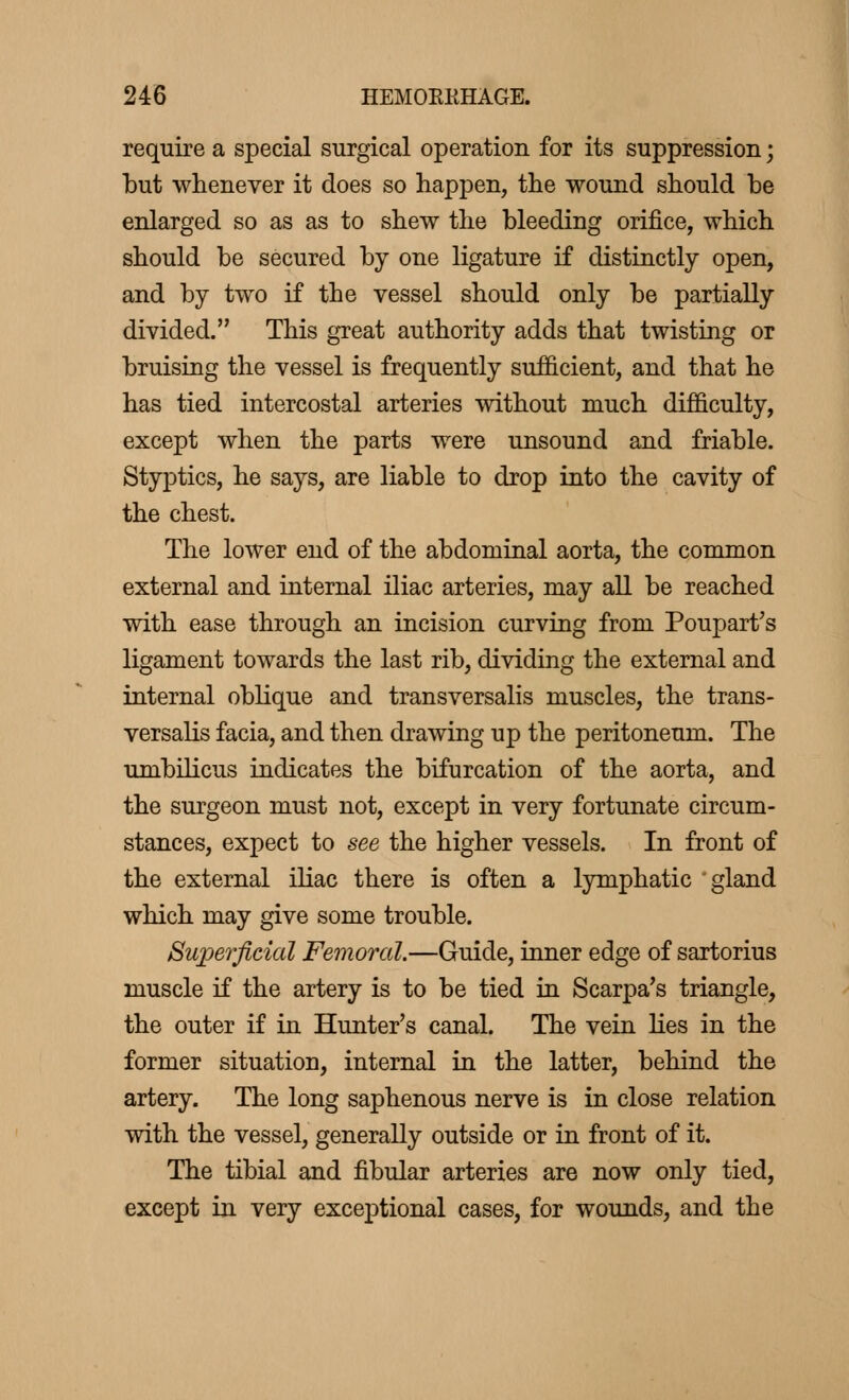 require a special surgical operation for its suppression ; but whenever it does so happen, the wound should be enlarged so as as to shew the bleeding orifice, which should be secured by one ligature if distinctly open, and by two if the vessel should only be partially divided. This great authority adds that twisting or bruising the vessel is frequently sufficient, and that he has tied intercostal arteries without much difficulty, except when the parts were unsound and friable. Styptics, he says, are liable to drop into the cavity of the chest. The lower end of the abdominal aorta, the common external and internal iliac arteries, may all be reached with ease through an incision curving from Poupart's ligament towards the last rib, dividing the external and internal oblique and transversalis muscles, the trans- versalis facia, and then drawing up the peritoneum. The umbilicus indicates the bifurcation of the aorta, and the surgeon must not, except in very fortunate circum- stances, expect to see the higher vessels. In front of the external iliac there is often a lymphatic gland which may give some trouble. Superficial Femoral.—Guide, inner edge of sartorius muscle if the artery is to be tied in Scarpa's triangle, the outer if in Hunter's canal. The vein lies in the former situation, internal in the latter, behind the artery. The long saphenous nerve is in close relation with the vessel, generally outside or in front of it. The tibial and fibular arteries are now only tied, except in very exceptional cases, for wounds, and the