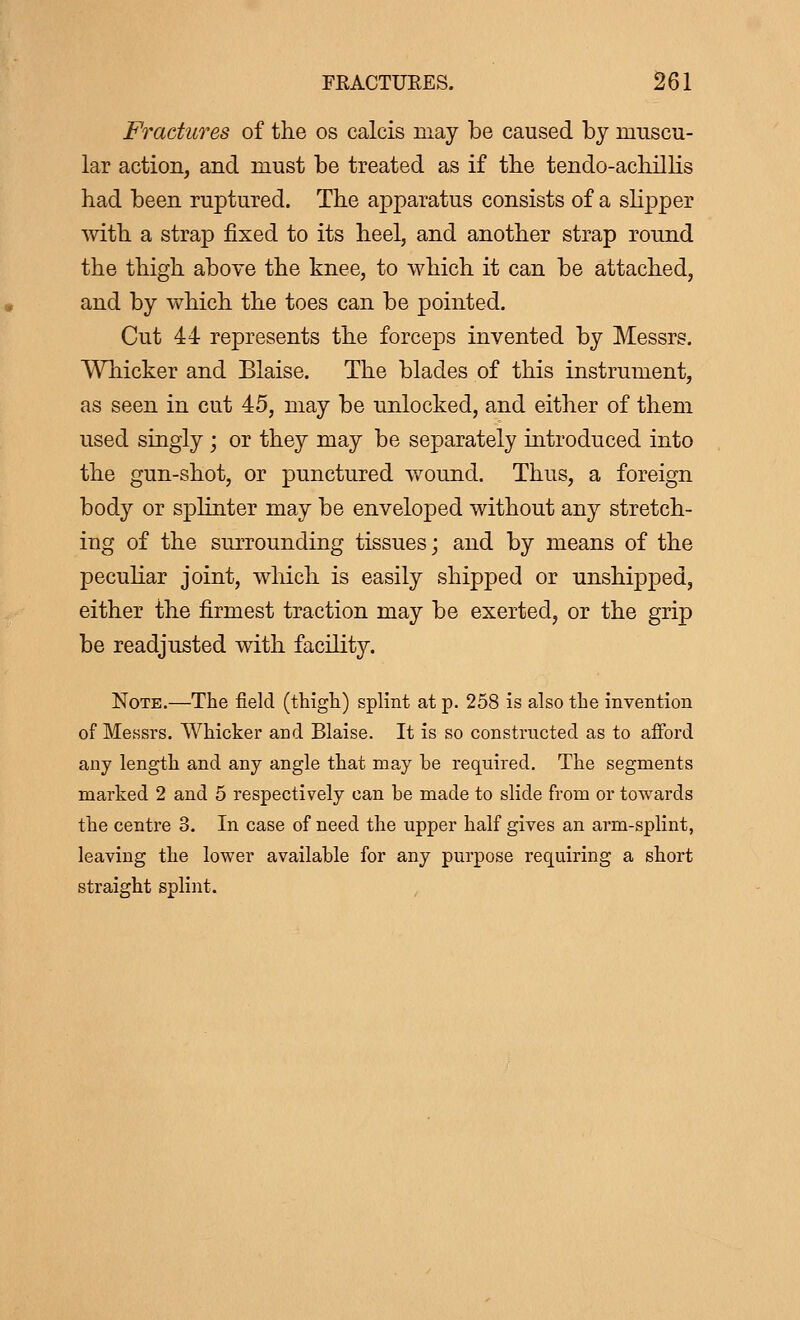 Fractures of the os calcis may be caused by muscu- lar action, and must be treated as if the tendo-achillis had been ruptured. The apparatus consists of a slipper with a strap fixed to its heel, and another strap round the thigh above the knee, to which it can be attached, and by which the toes can be pointed. Cut 44 represents the forceps invented by Messrs. Whicker and Blaise. The blades of this instrument, as seen in cut 45, may be unlocked, and either of them used singly ; or they may be separately introduced into the gun-shot, or punctured wound. Thus, a foreign body or sprinter may be enveloped without any stretch- ing of the surrounding tissues; and by means of the peculiar joint, which is easily shipped or unshipped, either the firmest traction may be exerted, or the grip be readjusted with facility. Note.—The field (thigh.) splint at p. 258 is also the invention of Messrs. Whicker and Blaise. It is so constructed as to afford any length and any angle that may he required. The segments marked 2 and 5 respectively can he made to slide from or towards the centre 3. In case of need the upper half gives an arm-splint, leaving the lower availahle for any purpose requiring a short straight splint.