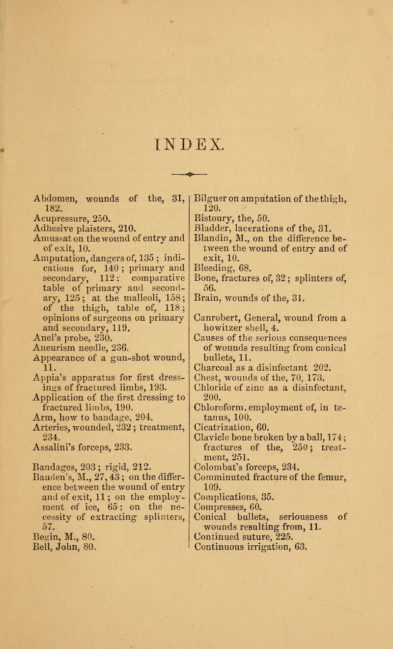 INDEX. Abdomen, wounds of the, 31, 182. Acupressure, 250. Adhesive plaisters, 210. Amussaton the wound of entrv and of exit, 10. Amputation, dangers of, 135 ; indi- cations for, 140 ; primary and secondary, 112 : comparative table of primary and second- ary, 125; at the malleoli, 158; of the thigh, table of, 118; opinions of surgeons on primary and secondary, 119. Anel's probe, 230. Aneurism needle, 236.. Appearance of a gun-shot wound, 11. Appia's apparatus for first dress- ings of fractured limbs, 193. Application of the first dressing to fractured limbs, 190. Arm, how to bandage, 204. Arteries, wounded, 232 ; treatment, 234. Assalini's forceps, 233. Bandages, 203 ; rigid, 212. Bauden's, M., 27,43 ; on the differ- ence between the wound of entry and of exit, 11 ; on the employ- ment of ice, 65 ; on the ne- cessity of extracting splinters, 57. Beçin, M., 80. Bell, John, 80. Bilguer on amputation of the thigh, 120. Bistoury, the, 50. Bladder, lacerations of the, 31. Blandin, M., on the difference be- tween the wound of entry and of exit, 10. Bleeding, 68. Bone, fractures of, 32 ; splinters of, 56. Brain, wounds of the, 31. Canrobert, General, wound from a howitzer shell, 4. Causes of the serious consequences of wounds resulting from conical bullets, 11. Charcoal as a disinfectant 202. Chest, wounds of the, 70, 173. Chloride of zinc as a disinfectant, 200. Chloroform,employment of, in te- tanus, 100. Cicatrization, 60. Clavicle bone broken by a ball, 174; fractures of the, 250 ; treat- ment, 251. Colombat's forceps, 234. Comminuted fracture of the femur, 109. Complications, 35. Compresses, 60. Conical bullets, seriousness of wounds resulting from, 11. Continued suture, 225. Continuous irrigation, 63.