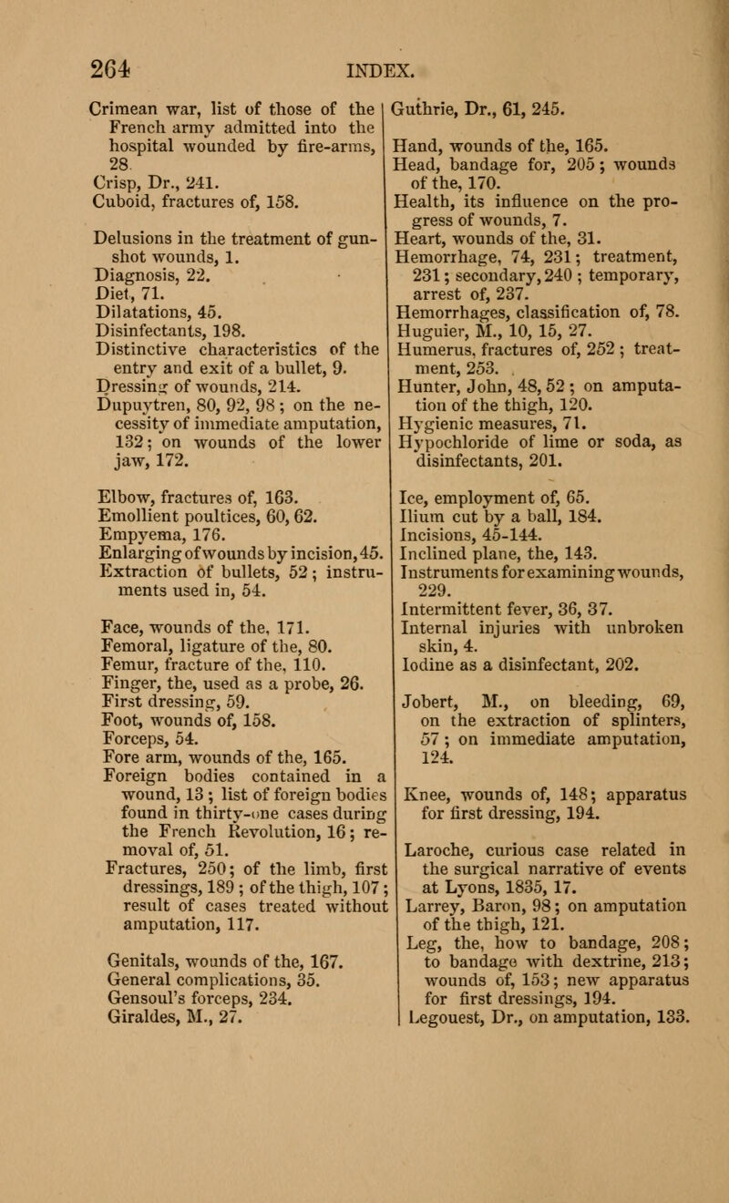 Crimean war, list of those of the French army admitted into the hospital wounded by fire-arms, 28. Crisp, Dr., 241. Cuboid, fractures of, 158. Delusions in the treatment of gun- shot wounds, 1. Diagnosis, 22. Diet, 71. Dilatations, 45. Disinfectants, 198. Distinctive characteristics of the entry and exit of a bullet, 9. Dressing of wounds, 214. Dupuytren, 80, 92, 98 ; on the ne- cessity of immediate amputation, 132; on wounds of the lower jaw, 172. Elbow, fractures of, 163. Emollient poultices, 60,62. Empyema, 176. Enlarging of wounds by incision, 45. Extraction of bullets, 52 ; instru- ments used in, 54. Face, wounds of the, 171. Femoral, ligature of the, 80. Femur, fracture of the, 110. Finger, the, used as a probe, 26. First dressing, 59. Foot, wounds of, 158. Forceps, 54. Fore arm, wounds of the, 165. Foreign bodies contained in a wound, 13 ; list of foreign bodies found in thirty-one cases during the French Revolution, 16 ; re- moval of, 51. Fractures, 250; of the limb, first dressings, 189 ; of the thigh, 107 ; result of cases treated without amputation, 117. Genitals, wounds of the, 167. General complications, 35. Gensoul's forceps, 234. Giraldes, M., 27. Guthrie, Dr., 61, 245. Hand, wounds of the, 165. Head, bandage for, 205 ; wounds of the, 170. Health, its influence on the pro- gress of wounds, 7. Heart, wounds of the, 31. Hemorrhage, 74, 231; treatment, 231 ; secondary, 240 ; temporary, arrest of, 237. Hemorrhages, classification of, 78. Huguier, M., 10, 15, 27. Humerus, fractures of, 252 ; treat- ment, 253. . Hunter, John, 48,52 ; on amputa- tion of the thigh, 120. Hygienic measures, 71. Hypochloride of lime or soda, as disinfectants, 201. Ice, employment of, 65. Ilium cut by a ball, 184. Incisions, 45-144. Inclined plane, the, 143. Instruments for examining wounds, 229. Intermittent fever, 36, 37. Internal injuries with unbroken skin, 4. Iodine as a disinfectant, 202. Jobert, M., on bleeding, 69, on the extraction of splinters, 57 ; on immediate amputation, 124. Knee, wounds of, 148; apparatus for first dressing, 194. Laroche, curious case related in the surgical narrative of events at Lyons, 1835, 17. Larrey, Baron, 98 ; on amputation of the thigh, 121. Leg, the, how to bandage, 208; to bandage with dextrine, 213 ; wounds of, 153; new apparatus for first dressings, 194. Legouest, Dr., on amputation, 133.