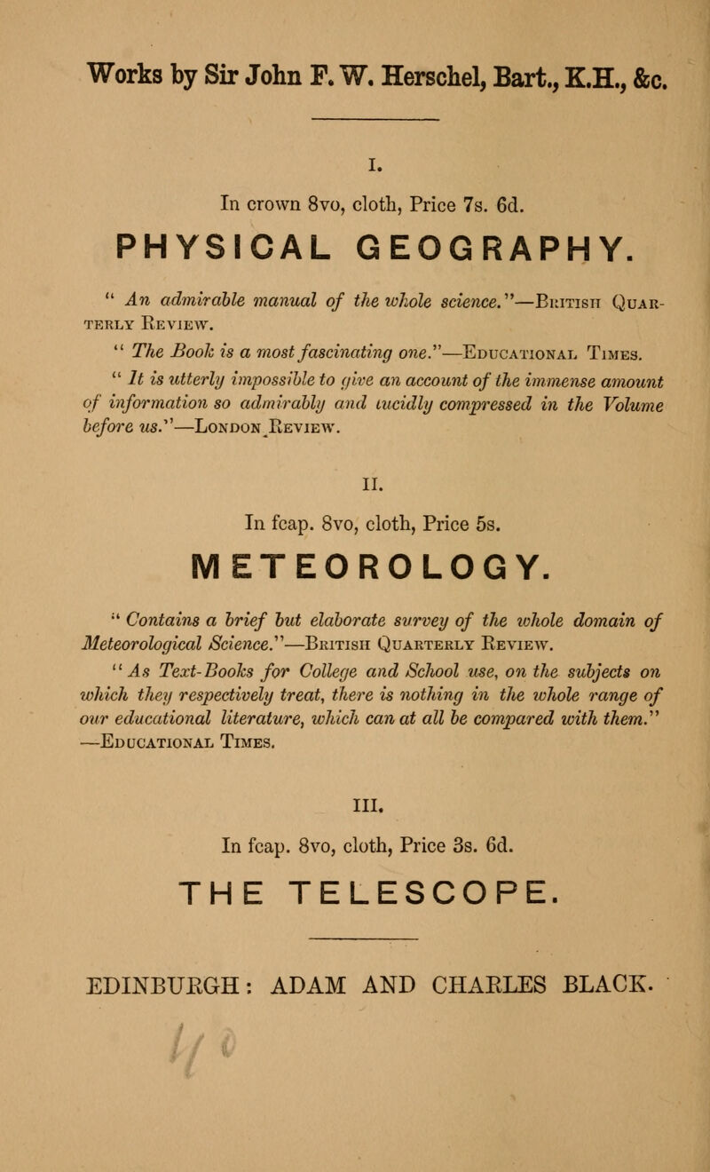 Works by Sir John F. W. Herschel, Bart., K.H., &c. i. In crown 8vo, cloth, Price 7s. 6d. PHYSICAL GEOGRAPHY.  An admirable manual of the whole science.''''—British Quar- terly Eeview.  The Booh is a most fascinating one.—Educational Times.  It is utterly impossible to (jive an account of the immense amount of information so admirably and lucidly compressed in the Volume before us.—London ^Review. II. In fcap. 8vo, cloth, Price 5s. METEOROLOGY.  Contains a brief but elaborate survey of the whole domain of Meteorological Science.'1''—British Quarterly Review. As Text-Books for College and School use, on the subjects on which they respectively treat, there is nothing in the whole range of our educational literature, which can at all be compared with them.''' —Educational Times. III. In fcap. 8vo, cloth, Price 3s. 6d. THE TELESCOPE.