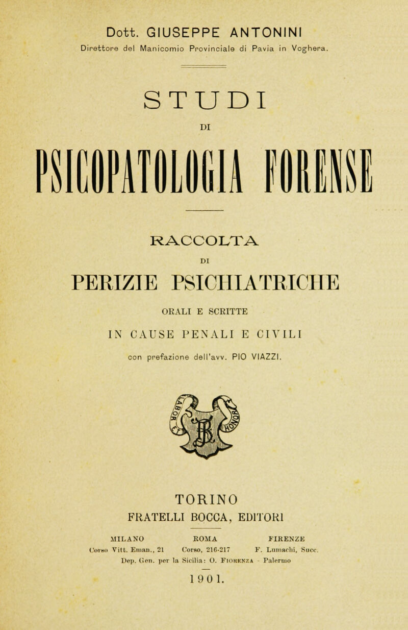 Dott. GIUSEPPE ANTONINI Direttore del Manicomio Provinciale di Pavia in Voghera. STUDI DI in imi RACCOLTA DI PERIZIE PSICHIATRICHE ORALI E SCRITTE IN CAUSE PENALI E CIVILI con prefazione dell'avv. PIO VIAZZI. TORINO FRATELLI BOCCA, EDITORI MILANO KOMA FIRENZE Olino Vitt. Email., 21 Corso, 210-217 F. Lnmsrlii. Socc. Dep. (len. per la Sicilia: O. FlOKKKZA Palermo 1901.