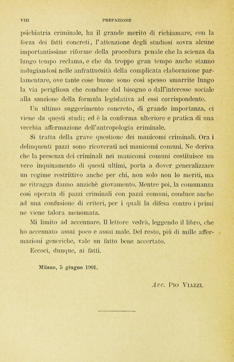 psichiatria criminale, ha il grande merito di richiamare, con la forza dei fatti concreti, l'attenzione degli studiosi sovra alcune importantissime riforme della procedura penale che la scienza da lungo tempo reclama, e che da troppo gran tempo anche stanno indugiandosi nelle anfrattuosita della complicata elaborazione par- lamentare, ove tante cose buone sono così spesso smarrite lungo la via perigliosa che conduce dal bisogno o dall'interesse sociale alla sanzione della formula legislativa ad essi corrispondente. Un ultimo suggerimento concreto, di grande importanza, ci viene da questi studi; ed è la conferma ulteriore e pratica di una vecchia affermazione dell'antropologia criminale. Si tratta della grave questione dei manicomi criminali. Ora i delinquenti pazzi sono ricoverati nei manicomi comuni. Ne deriva che la presenza dei criminali nei manicomi comuni costituisce un vero inquinamento di questi ultimi, porta a dover generalizzare un regime restrittivo anche per chi, non solo non lo meriti, ma ne ritragga danno anziché giovamento. Mentre poi, la comunanza cosi operata di pazzi criminali con pazzi comuni, conduce anche ad una confusione di criteri, per i quali la difesa contro i primi ne viene talora menomata. Mi limito ad accennare. Il lettore vedrà, leggendo il libro, che ho accennato assai poco e assai male. Del resto, più di mille affer- mazioni generiche, vale un fatto bene accertato. Eccoci, dunque, ai fatti. Milano, 5 giugno 1901. Avv. Pio Viazzi.