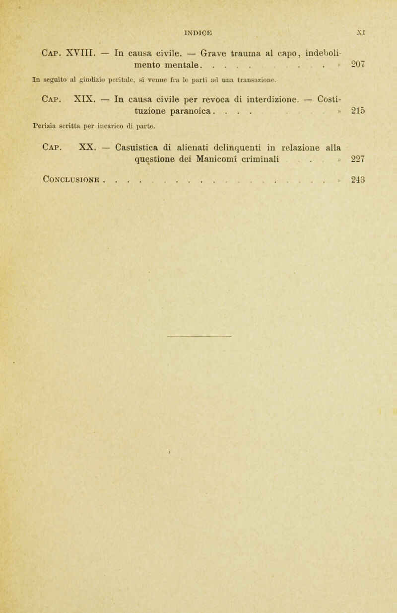 Cap. XVIII. — In causa civile. — Grave trauma al capo, indeboli- mento mentale . . 207 In seguili» al giudizio peritale, sì veline fra le parti ail una transazione. Cap. XIX. — In causa civile per revoca di interdizione. — Costi- tuzione paranoica.... 215 Perizia scritta per incarico ui pai-te. Cap. XX. — Casuistica di alienati delinquenti in relazione alla questione dei Manicomi criminali . . 227 Conclusione . . . 243