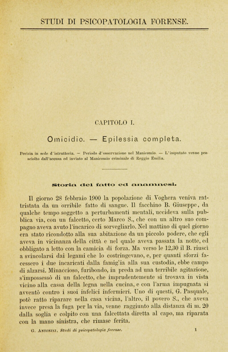 STUDI DI PSICOPATOLOGIA FORENSE. CAPITOLO I. Omicidio. — Epilessia completa. Polizia in sede d'istruttoria. — Periodo d'osservazione nel Manicomio. — L'imputato renne prò- sciolto dall'accusa od inviato .al Manicomio criminale ili Reggio Emilia. Storici elei foitto ed anamnesi^ Il giorno 28 febbraio 1900 la popolazione di Voghera veniva rat- tristata da un orribile fatto di sangue. Il facchino B. Giuseppe, da qualche tempo soggetto a perturbamenti mentali, uccideva sulla pub- blica via, con un falcetto, certo Marco S., che con un altro suo com- pagno aveva avuto l'incarico di sorvegliarlo. Nel mattino di quel giorno era stato ricondotto alla sua abitazione da un piccolo podere, che egli aveva in vicinanza della città e nel quale aveva passata la notte, ed obbligato a letto con la camicia di forza. Ma verso le 12,30 il B. riuscì a svincolarsi dai legami che lo costringevano, e, per quanti sforzi fa- cessero i due incaricati dalla famiglia alla sua custodia, ebbe campo di alzarsi. Minaccioso, furibondo, in preda ad una terribile agitazione, s'impossessò di un falcetto, che imprudentemente si trovava in vista vicino alla cassa della legna nella cucina, e con l'arma impugnata si avventò contro i suoi infelici infermieri. Uno di questi, G. Pasquale, potè ratto riparare nella casa vicina, l'altro, il povero S., che aveva invece presa la fuga per la via, venne raggiunto alla distanza di in. 20 dalla soglia e colpito con una falcettata diretta al capo, ma riparata con la mano sinistra, che rimase ferita.