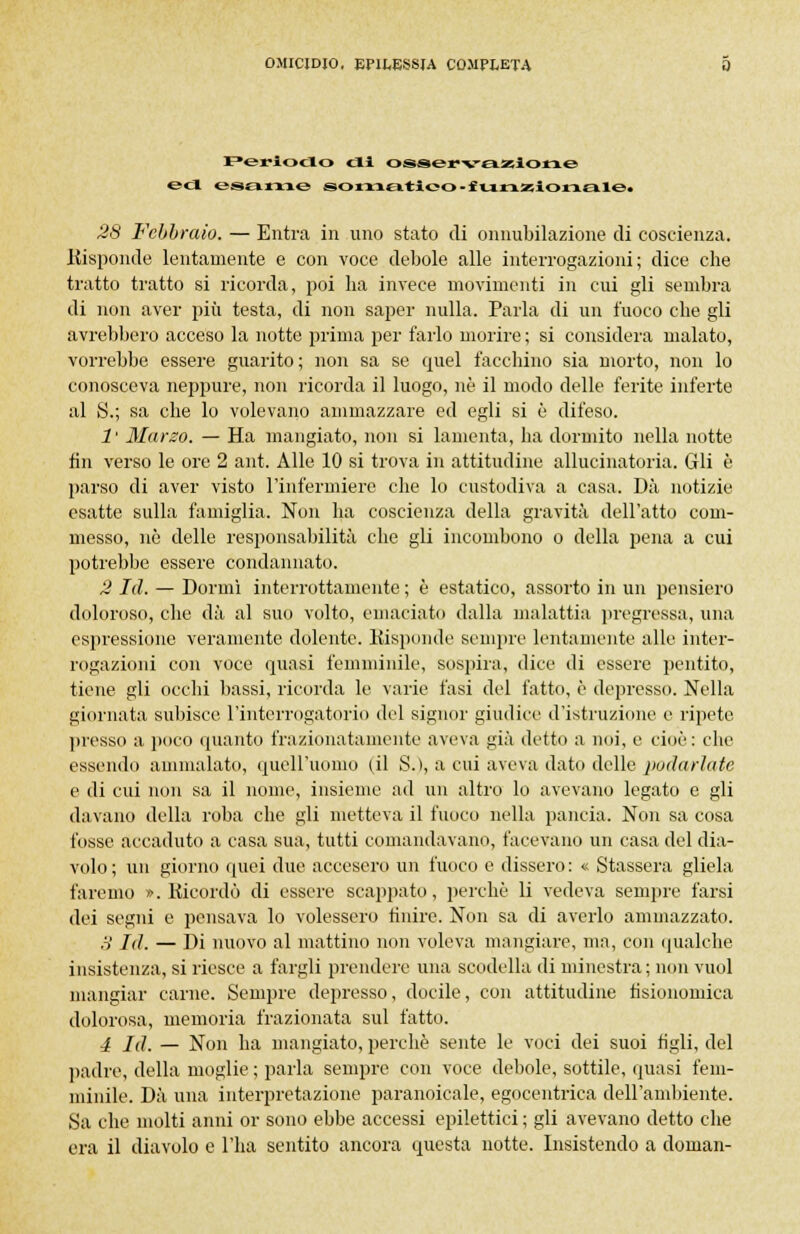 Periodo di osservazione e<l esame somatico ■ funzionale! 28 Febbraio. — Entra in imo stato di onnubilazione di coscienza. .Risponde lentamente e con voce debole alle interrogazioni; dice che tratto tratto si ricorda, poi ha invece movimenti in cui gli sembra di non aver più testa, di non saper nulla. Parla di un fuoco che gli avrebbero acceso la notte prima per farlo morire ; si considera malato, vorrebbe essere guarito; non sa se quel facchino sia morto, non lo conosceva neppure, non ricorda il luogo, ne il modo delle ferite inferte al S.; sa che lo volevano ammazzare ed egli si è difeso. 1' Marzo. — Ha mangiato, non si lamenta, ha dormito nella notte fin verso le ore 2 ant. Alle 10 si trova in attitudine allucinatoria. Gli è parso di aver visto l'infermiere che lo custodiva a casa. Dà notizie esatte sulla famiglia. Non ha coscienza della gravità dell'atto com- messo, nò delle responsabilità che gli incombono o della pena a cui potrebbe essere condannato. 2 Id. — Dormì interrottamente ; è estatico, assorto in un pensiero doloroso, che dà al suo volto, emaciato dalla malattia pregressa, una espressione veramente dolente. Risponde sempre lentamente alle inter- rogazioni con voce quasi femminile, sospira, dice di essere pentito, tiene gli occhi bassi, ricorda le varie fasi del fatto, è depresso. Nella giornata subisce l'interrogatorio del signor giudice d'istruzione e ripete presso a poco quanto frazionatamente aveva già detto a imi, e cioè: che essendo ammalato, quell'uomo (il S.), a cui aveva dato delle pollarla te e di cui non sa il nome, insieme ad un altro lo avevano legato e gli davano della roba che gli metteva il fuoco nella pancia. Non sa cosa fosse accaduto a casa sua, tutti comandavano, facevano un casa del dia- volo; un giorno quei due accesero un fuoco e dissero: « Stassera gliela faremo «.Ricordò di essere scappato, perchè li vedeva sempre farsi dei segni e pensava lo volessero tinire. Non sa di averlo ammazzato. H Id. — Di nuovo al mattino non voleva mangiare, ma, con qualche insistenza, si riesce a fargli prendere una scodella di minestra; non vuol mangiar carne. Sempre depresso, docile, con attitudine fisionomica dolorosa, memoria frazionata sul fatto. 4 Id. — Non ha mangiato, perchè sente le voci dei suoi tigli, del padre, della moglie ; parla sempre con voce debole, sottile, quasi fem- minile. Dà una interpretazione paranoicale, egocentrica dell'ambiente. Sa che molti anni or sono ebbe accessi epilettici ; gli avevano detto che era il diavolo e l'ha sentito ancora questa notte. Insistendo a donian-