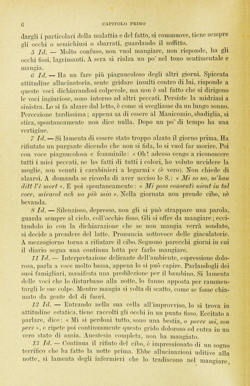 dargli i particolari della malattia e del fatto, si commuove, tiene sempre gli occhi o semichiusi o sbarrati, guardando il soffitto. ,5 j(] _ Molto confuso, non vuol mangiare, non risponde, ha gli occhi fissi, lagrimanti. A sera si rialza un po' nel tono sentimentale e mangia. 0 là. — Ha un fare più piagnucoloso degli altri giorni. Spiccata attitudine allucinatoria, sente gridare insulti contro di lui, risponde a queste voci dichiarandosi colpevole, ma non è sul fatto che si dirigono le voci ingiuriose, sono intorno ad altri peccati. Persiste la midriasi a sinistra. Lo si fa alzare dal letto, è come si svegliasse da un lungo sonno. Percezione tardissima ; appena sa di essere al Manicomio, sbadiglia, si stira, spontaneamente non dice nulla. Dopo un po' di tempo ha una vertigine. 7 Id. — Si lamenta di essere stato troppo alzato il giorno prima. Ha rifiutato un purgante dicendo che non si fida, lo si vuol far morire. Poi con voce piagnucolosa e femminile : « Oh ! adesso vengo a riconoscere tutti i miei peccati, ne ho fatti di tutti i colori, ho voluto uccidere la moglie, son venuti i carabinieri a legarmi » (è vero). Non chiede di alzarsi. A domanda se ricorda di aver ucciso lo S. : « Mi so no, m'iian ditt l'è mori ». E poi spontaneamente: « Miposs consentì nient in tal coer, miracol ach no più mia ». Nella giornata non prende cibo, ne bevanda. 8 Id. — Silenzioso, depresso, non gli si può strappare una parola, guarda sempre al cielo, coll'occhio fisso. Gli si offre da mangiare ; ecci- tandolo io con la dichiarazione che se non mangia verrà sondato, si decide a prendere del latte. Pronuncia sottovoce delle giaculatorie. A mezzogiorno torna a rifiutare il cibo. Seguono parecchi giorni in cui il diario segna una continua lotta per farlo mangiare. 11 Id. — Interpretazione delirante dell'ambiente, espressione dolo- rosa, parla a voce molto bassa, appena lo si può capire. Parlandogli dei suoi famigliari, manifesta una predilezione per il bambino. Si lamenta delle voci che lo disturbano alla notte, lo fanno apposta per rammen- targli le sue colpe. Mentre mangia si volta di scatto, come se fosse chia- mato da gente del di fuori. 12 Id. — Entrando nella sua cella all'improvviso, lo si trova in attitudine estatica, tiene raccolti gli occhi in un punto fisso. Eccitato a parlare, dice : « Mi si perdoni tutto, sono una bestia, o pover mi, son pers >>, e ripete poi continuamente questo grido doloroso ed entra in un vero stato di ansia. Anestesia completa, non ha mangiato. IH Id. — Continua il rifiuto del cibo, è impressionato di un sogno terrifico che ha fatto la notte prima. Ebbe allucinazioni uditive alla notte, si lamenta degli infermieri che lo tradiscono nel uiamàare