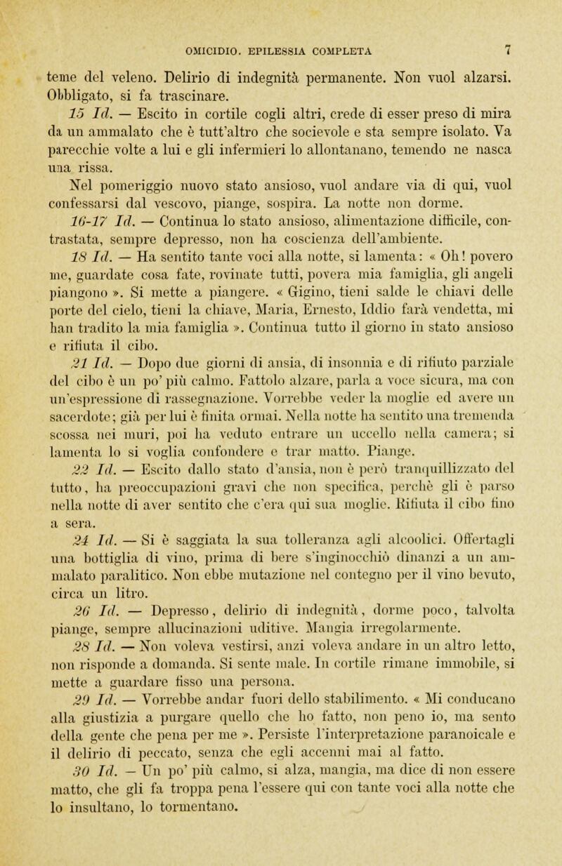 teme del veleno. Delirio di indegnità permanente. Non vuol alzarsi. Obbligato, si fa trascinare. 15 Id. — Escito in cortile cogli altri, crede di esser preso di mira da un ammalato die è tutt'altro che socievole e sta sempre isolato. Va parecchie volte a lui e gli infermieri lo allontanano, temendo ne nasca una rissa. Nel pomeriggio nuovo stato ansioso, vuol andare via di qui, vuol confessarsi dal vescovo, piange, sospira. La notte non dorme. 16-17 Id. — Continua lo stato ansioso, alimentazione difficile, con- trastata, sempre depresso, non ha coscienza dell'ambiente. 18 Id. — Ha sentito tante voci alla notte, si lamenta : « Oh ! povero ine, guardate cosa fate, rovinate tutti, povera mia famiglia, gli angeli piangono ». Si mette a piangere. « Gigino, tieni salde le chiavi delle porte del cielo, tieni la chiave, Maria, Ernesto, Iddio farà vendetta, mi han tradito la mia famiglia ». Continua tutto il giorno in stato ansioso e rifiuta il cibo. 21 Id. — Dopo due giorni di ansia, di insonnia e di rifiuto parziale del cibo è un po' più calmo. Fattolo alzare, parla a voce sicura, ma con un'espressione di rassegnazione. Vorrebbe veder la moglie ed avere un sacerdote; già per lui è finita ormai. Nella notte ha sentito una tremenda scossa nei muri, poi ha veduto entrare un uccello nella camera; si lamenta lo si voglia confondere e trar matto. Piange. 22 Id. — Escito dallo stato d'ansia, non è però tranquillizzato del tutto, ha preoccupazioni gravi che non specifica, perchè gli è parso nella notte di aver sentito che c'era qui sua moglie. Rifiuta il cibo tino a sera. 24 Id. — Si è saggiata la sua tolleranza agli alcoolici. Offertagli una bottiglia di vino, prima di bere s'inginocchiò dinanzi a un am- malato paralitico. Non ebbe mutazione nel contegno per il vino bevuto, circa un litro. 26 I<1. — Depresso, delirio ili indegnità, dorme poco, talvolta piange, sempre allucinazioni uditive. Mangia irregolarmente. 28 Id. — Non voleva vestirsi, anzi voleva andare in un altro letto, non risponde a domanda. Si sente male. In cortile rimane immobile, si mette a guardare fisso una persona. 2'J Id. — Vorrebbe andar fuori dello stabilimento. « Mi conducano alla giustizia a purgare quello che ho fatto, non peno io, ma sento della gente che pena per me ». Persiste l'interpretazione paranoicale e il delirio di peccato, senza che egli accenni mai al fatto. 30 Id. — Un po' più calmo, si alza, mangia, ma dice di non essere matto, che gli fa troppa pena l'essere qui con tante voci alla notte che lo insultano, lo tormentano.