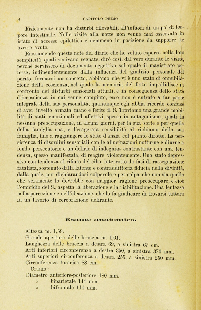 Fisicamente non ha disturbi rilevabili, all'infuori di un po' di tor- pore intestinale. Nelle visite alla notte non venne mai osservato in istato di accesso epilettico e nemmeno in posizione da supporre ne avesse avuto. ^Riassumendo queste note del diario che ho voluto esporre nella loro semplicità, quali venivano segnate, dirò cosi, dal vero durante le visite, perchè servissero di documento oggettivo sul quale il magistrato po- tesse, indipendentemente dalla influenza del giudizio personale del perito, formarsi un concetto, abbiamo che vi è uno stato di onnubila- zione della coscienza, nel quale la memoria del fatto impallidisce in confronto dei disturbi sensoriali attuali, e in conseguenza dello stato d'incoscienza in cui venne compiuto, esso non è entrato a far parte integrale della sua personalità, quantunque egli abbia ricordo confuso di aver inveito armata mano e ferito il S. Troviamo una grande mobi- lità di stati emozionali ed affettivi spesso in antagonismo, quali la nessuna preoccupazione, in alcuni giorni, per la sua sorte e per quella della famiglia sua, e l'esagerata sensibilità al richiamo della sua famiglia, fino a raggiungere lo stato d'ansia col pianto dirotto. La per- sistenza di disordini sensoriali con le allucinazioni notturne e diurne a fondo persecutorio e un delirio di indegnità contrastante con una ten- denza, spesso manifestata, di reagire violentemente. Uno stato depres- sivo con tendenza al rifiuto del cibo, interrotto da fasi di rassegnazione fatalista, sostenuto dalla latente e contraddittoria fiducia nella divinità, dalla quale, pur dichiarandosi colpevole e per colpa che non sia quella che veramente lo dovrebbe con maggior ragione preoccupare, e cioè l'omicidio del S., aspetta la liberazione e la riabilitazione. Una lentezza nella percezione e nell'ideazione, che lo fa giudicare di trovarsi tuttora in un lavorìo di cerebrazione delirante. Esam.e anatomlcot Altezza m. 1,58. Grande apertura delle braccia m. 1,61. Lunghezza delle braccia a destra (39, a sinistra 67 cm. Arti inferiori circonferenza a destra 350, a sinistra 370 mm. Arti superiori circonferenza a destra 255, a sinistra 250 mm. Circonferenza toracica 88 cm. Cranio : Diametro anteriore-posteriore 180 nini. » biparietale 144 nini. » bifrontale 114 mm.