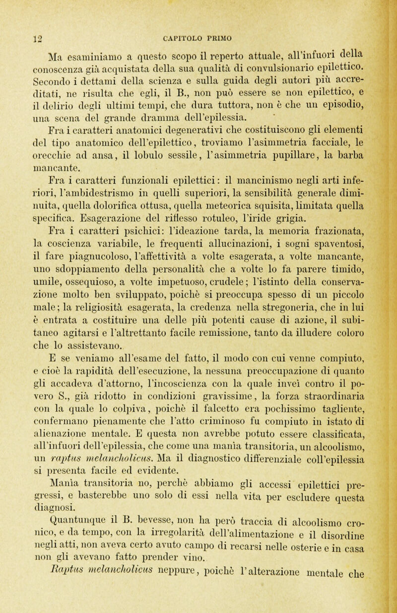 Ma esaminiamo a questo scopo il reperto attuale, all'infuori della conoscenza già acquistata della sua qualità di convulsionario epilettico. Secondo i dettami della scienza e sulla guida degli autori più accre- ditati, ne risulta che egli, il B., non può essere se non epilettico, e il delirio degli ultimi tempi, che dura tuttora, non è che un episodio, una scena del grande dramma dell'epilessia. Fra i caratteri anatomici degenerativi che costituiscono gli elementi del tipo anatomico dell'epilettico, troviamo l'asimmetria facciale, le orecchie ad ansa, il lobulo sessile, l'asimmetria pupillare, la barba mancante. Fra i caratteri funzionali epilettici : il mancinismo negli arti infe- riori, l'ambidestrismo in quelli superiori, la sensibilità generale dimi- nuita, quella dolorifica ottusa, quella meteorica squisita, limitata quella specifica. Esagerazione del riflesso rotuleo, l'iride grigia. Fra i caratteri psichici: l'ideazione tarda, la memoria frazionata, la coscienza variabile, le frequenti allucinazioni, i sogni spaventosi, il fare piagnucoloso, l'affettività a volte esagerata, a volte mancante, uno sdoppiamento della personalità che a volte lo fa parere timido, umile, ossequioso, a volte impetuoso, crudele ; l'istinto della conserva- zione molto ben sviluppato, poiché si preoccupa spesso di un piccolo male ; la religiosità esagerata, la credenza nella stregoneria, che in lui è entrata a costituire una delle più potenti cause di azione, il subi- taneo agitarsi e l'altrettanto facile remissione, tanto da illudere coloro che lo assistevano. E se veniamo all'esame del fatto, il modo con cui venne compiuto, e cioè la rapidità dell'esecuzione, la nessuna preoccupazione di quanto gli accadeva d'attorno, l'incoscienza con la quale inveì contro il po- vero S., già ridotto in condizioni gravissime, la forza straordinaria con la quale lo colpiva, poiché il falcetto era pochissimo tagliente, confermano pienamente che l'atto criminoso fu compiuto in istato di alienazione mentale. E questa non avrebbe potuto essere classificata, all'infuori dell'epilessia, che come una manìa transitoria, un alcoolismo, un raptus melanokolicus. Ma il diagnostico differenziale coll'epilessia si presenta facile ed evidente. Manìa transitoria no, perchè abbiamo gli accessi epilettici pre- gressi, e basterebbe uno solo di essi nella vita per escludere questa diagnosi. Quantunque il B. bevesse, non ha però traccia di alcoolismo cro- nico, e da tempo, con la irregolarità dell'alimentazione e il disordine negli atti, non aveva certo avuto campo di recarsi nelle osterie e in casa non gli avevano fatto prender vino. Raptus melanchoticus neppure, poiché l'alterazione mentale che