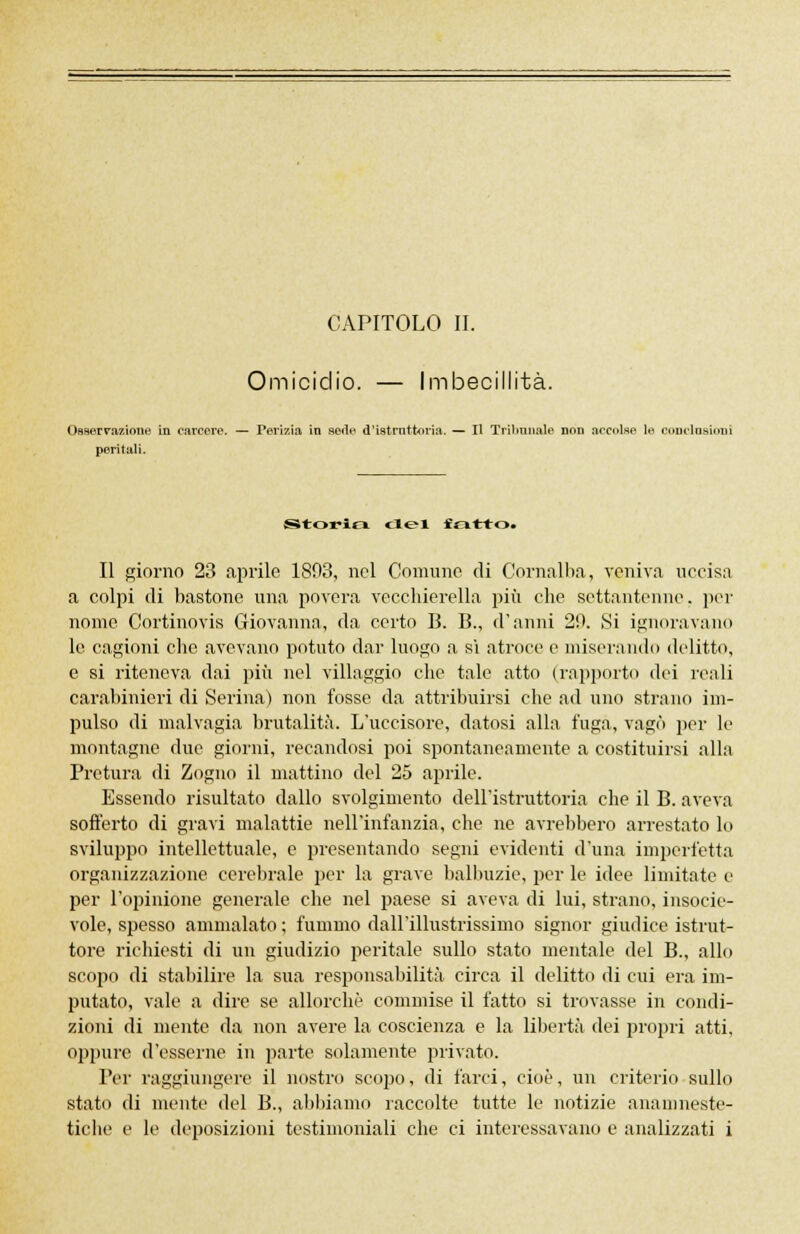 Omicidio. — Imbecillità. Osserrazione in carcere. — Perizia in sede d'istnittoria. — Il Tribunale non accolse le OODclaaioni peritali. Storici elei fcitrto. Il giorno 23 aprile 1803, nel Comune di Cornalba, veniva uccisa a colpi di bastone una povera vecchierella più che settantenne, per nome Cortinovis Giovanna, da certo B. B., d'anni 29. Si ignoravano le cagioni che avevano potuto dar luogo a sì atroce e miserando delitto, e si riteneva dai più nel villaggio che tale atto (rapporto dei reali carabinieri di Serina) non fosse da attribuirsi che ad uno strano im- pulso di malvagia brutalità. L'uccisore, datosi alla fuga, vagò per le montagne due giorni, recandosi poi spontaneamente a costituirsi alla Pretura di Zogno il mattino del 25 aprile. Essendo risultato dallo svolgimento dell'istruttoria che il B. aveva sofferto di gravi malattie nell'infanzia, che ne avrebbero arrestato lo sviluppo intellettuale, e presentando segni evidenti d'una imperfetta organizzazione cerebrale per la grave balbuzie, per le idee limitate e per l'opinione generale che nel paese si aveva di lui, strano, insocie- vole, spesso ammalato ; fummo dall'illustrissimo signor giudice istrut- tore richiesti di un giudizio peritale sullo stato mentale del B., allo scopo di stabilire la sua responsabilità circa il delitto di cui era im- putato, vale a dire se allorché commise il fatto si trovasse in condi- zioni di mente da non avere la coscienza e la libertà dei propri atti, oppure d'esserne in parte solamente privato. Per raggiungere il nostro scopo, di farci, cioè, un criterio sullo stato di niente del B., abbiamo raccolte tutte le notizie anainneste- tiche e le deposizioni testimoniali che ci interessavano e analizzati i