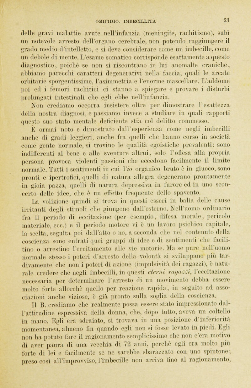 delle gravi malattie avute nell'infanzia (meningite, rachitismo), subì un notevole arresto dell'organo cerebrale, non potendo raggiungere il grado medio d'intelletto, e si deve considerare come un imbecille, come un debole di mente. L'esame somatico corrisponde esattamente a questo diagnostico, poiché se non si riscontrano in lui anomalìe craniche, abbiamo parecchi caratteri degenerativi nella faccia, quali le arcate orbitarie sporgentissimc, l'asimmetria e l'enorme mascellare. L'addome poi ed i femori rachitici ci stanno a spiegare e provare i disturbi prolungati intestinali che egli ebbe nell'infanzia. Non crediamo occorra insistere oltre per dimostrare l'esattezza della nostra diagnosi, e passiamo invece a studiare in quali rapporti questo suo stato mentale deficiente stia col delitto commesso. È ormai noto e dimostrato dall'esperienza come negli imbecilli anche di gradi leggieri, anche fra quelli che hanno corso in società come gente normale, si trovino le qualità egoistiche prevalenti: sono indifferenti al bene e alle sventure altrui, solo l'offesa alla propria persona provoca violenti passioni che eccedono facilmente il limite normale. Tutti i sentimenti in cui Vio organico bruto è in giuoco, sono pronti e ipertrofici, quelli di natura allegra degenerano prontamente in gioia pazza, quelli di natura depressiva in furore ed in uno scon- certo delle idee, che è un effetto frequente dello spavento. La volizione quindi si trova in questi esseri in balìa delle cause irritanti degli stimoli che giungono dall'esterno. Nell'uomo ordinario tra. il periodo di eccitazione (per esempio, difesa morale, pericolo materiale, vrv.) e il periodo motore vi è un lavoro psichico capitale, la scelta, seguita poi dall'atto o no, a seconda che nel contenuto della coscienza sono entrati quei gruppi di idee e di sentimenti che facili- tino o arrestino l'eccitamento alle vie motorie. Ma se pure nell'uomo normale stessili poteri d'arresto della volontà si sviluppano più tar- divamente che non i poteri di azione (impulsività dei ragazzi), è natu- rale credere che negli imbecilli, in questi eterni ragazzi, l'eccitazione necessaria per determinare l'arresto di un movimento debba essere molto forte allorché quello per reazione rapida, in seguito ad asso- ciazioni anche viziose, è già pronto sulla soglia della coscienza. 11 B. crediamo che realmente possa essere stato impressionato dal- l'attitudine espressiva della donna, che, dopo tutto, aveva un coltello in mano. Egli era sdraiato, si trovava in una posizione d'inferiorità momentanea, almeno fin quando egli non si fosse levato in piedi. Egli non ha potuto fare il ragionamento semplicissimo che non c'era motivo di aver paura di una vecchia di 72 anni, perchè egli era molto più forte di lei e facilmente se ne sarebbe sbarazzato con uno spintone; preso così all'improvviso, l'imbecille non arriva tino al ragionamento.