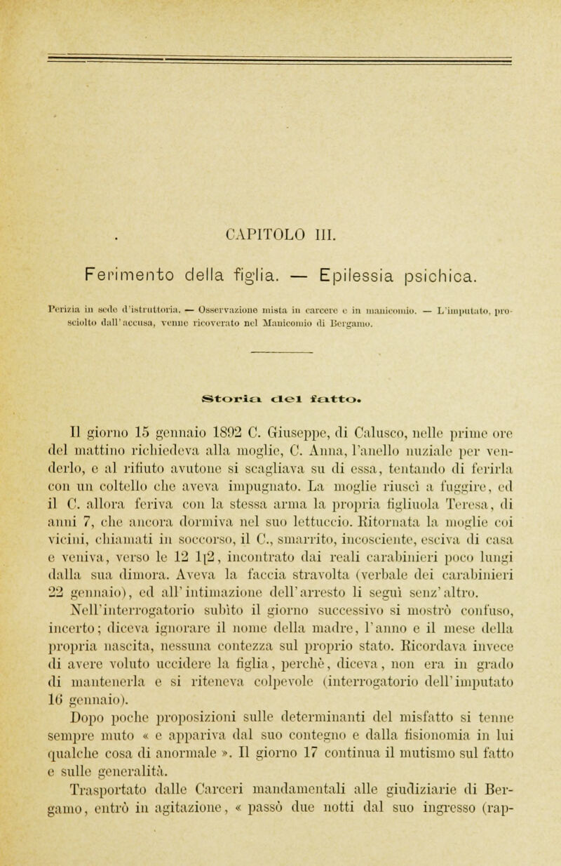 CAPITOLO III. Ferimento della figlia. — Epilessia psichica. Perizia in sede d'istruttoria. — Osservazione mista in carcere o in manicomio. — L'imputato, prò- Bciolto dall'accusa, venne ricoverato nel Manicomio ili Bergamo. Storia del fevtto. Il giorno 15 gennaio 1892 C. Giuseppe, di Calusco, nelle prime ore del mattino richiedeva alla moglie, C. Anna, ranelle nuziale per ven- derlo, e al ritinto avutone si scagliava su di essa, tentando di ferirla con un coltello che aveva impugnato. La moglie riusci a l'uggire, ed il C. allora feriva con la stessa arma la propria figliuola Teresa, di anni 7, che ancora dormiva nel suo tettuccio. Ritornata la moglie coi vicini, chiamati in soccorso, il C, smarrito, incosciente, esci va di casa e veniva, verso le 12 1[2, incontrato dai reali carabinieri poco lungi dalla sua dimora. Aveva la faccia stravolta (verbale dei carabinieri 22 gennaio), ed all'intimazione dell'arresto li seguì senz'altro. Nell'interrogatorio subito il giorno successivo si mostrò confuso, incerto; diceva ignorare il nome della madre, l'anno e il mese della propria nascita, nessuna contezza sul proprio stato. Ricordava invece di avere voluto uccidere la figlia, perchè, diceva, non era in grado di mantenerla e si riteneva colpevole (interrogatorio dell'imputato 16 gennaio). Dopo poche proposizioni sulle determinanti del misfatto si tenne sempre muto « e appariva dal suo contegno e dalla fisionomia in lui qualche cosa di anormale ». Il giorno 17 continua il mutismo sul fatto e sulle generalità. Trasportato dalle Carceri mandamentali alle giudiziarie di Ber- gamo, entrò in agitazione, « passò due notti dal suo ingresso (rap-